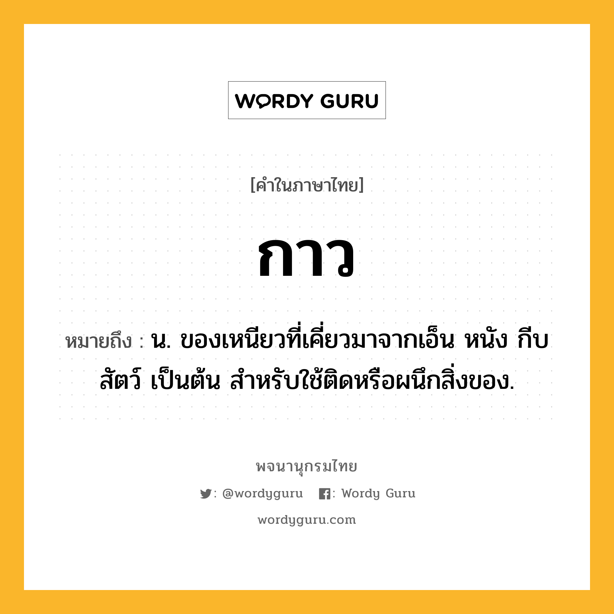 กาว หมายถึงอะไร?, คำในภาษาไทย กาว หมายถึง น. ของเหนียวที่เคี่ยวมาจากเอ็น หนัง กีบสัตว์ เป็นต้น สําหรับใช้ติดหรือผนึกสิ่งของ.