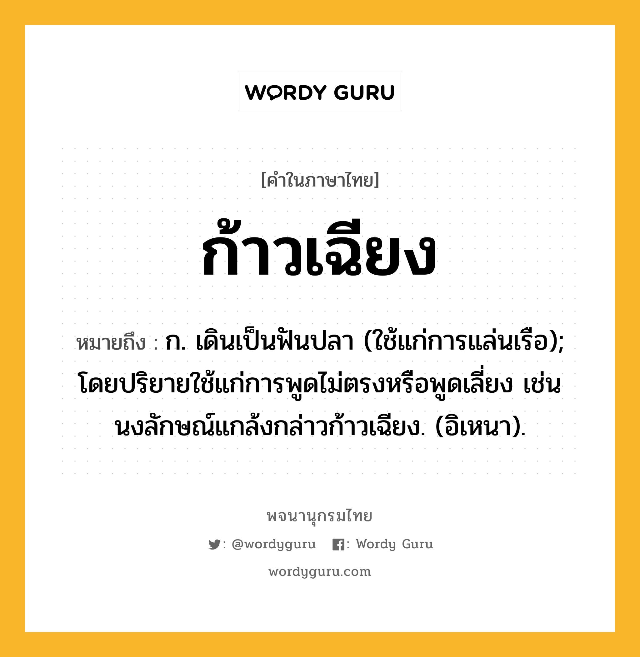 ก้าวเฉียง ความหมาย หมายถึงอะไร?, คำในภาษาไทย ก้าวเฉียง หมายถึง ก. เดินเป็นฟันปลา (ใช้แก่การแล่นเรือ); โดยปริยายใช้แก่การพูดไม่ตรงหรือพูดเลี่ยง เช่น นงลักษณ์แกล้งกล่าวก้าวเฉียง. (อิเหนา).