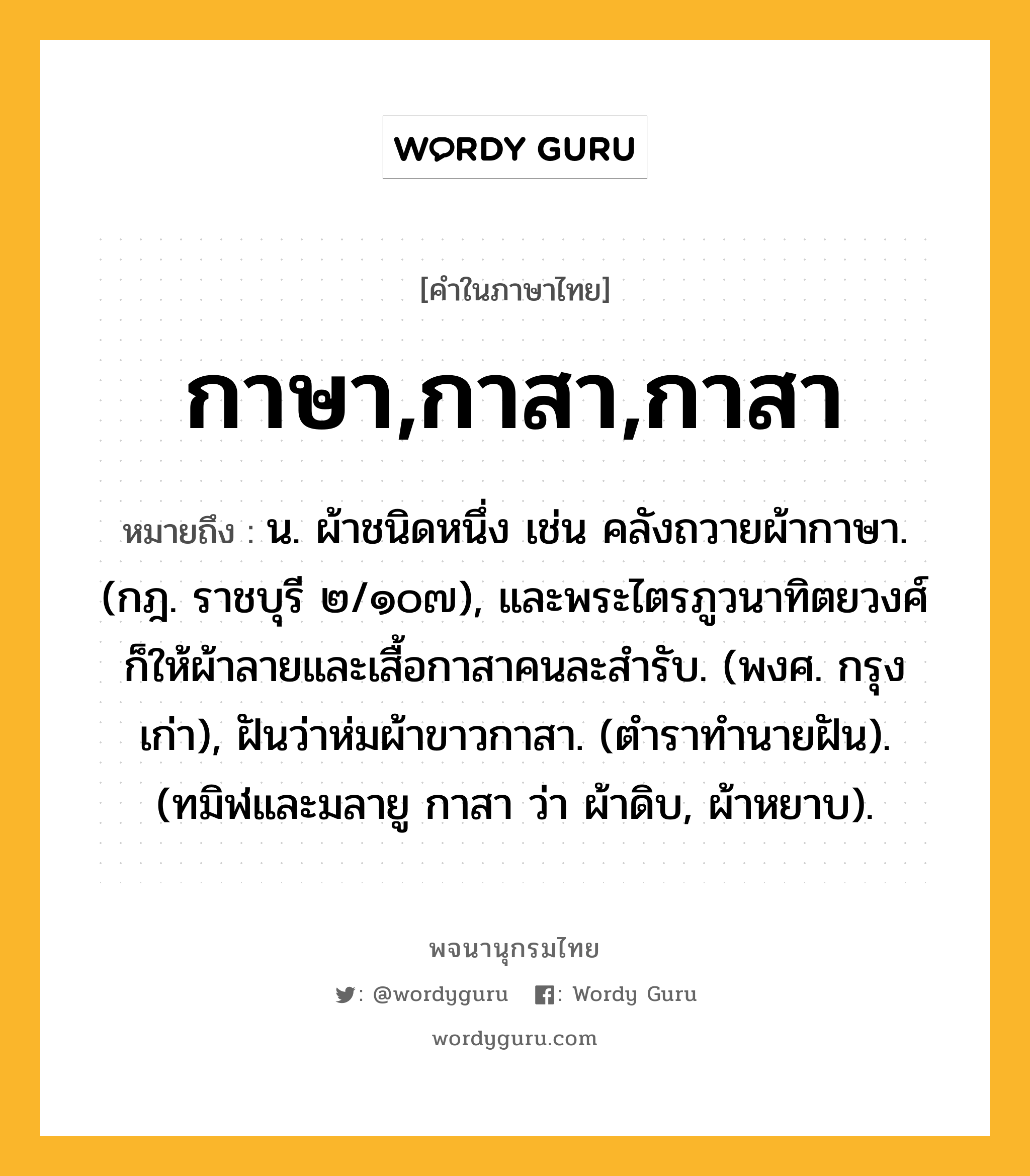 กาษา,กาสา,กาสา หมายถึงอะไร?, คำในภาษาไทย กาษา,กาสา,กาสา หมายถึง น. ผ้าชนิดหนึ่ง เช่น คลังถวายผ้ากาษา. (กฎ. ราชบุรี ๒/๑๐๗), และพระไตรภูวนาทิตยวงศ์ก็ให้ผ้าลายและเสื้อกาสาคนละสํารับ. (พงศ. กรุงเก่า), ฝันว่าห่มผ้าขาวกาสา. (ตําราทํานายฝัน). (ทมิฬและมลายู กาสา ว่า ผ้าดิบ, ผ้าหยาบ).