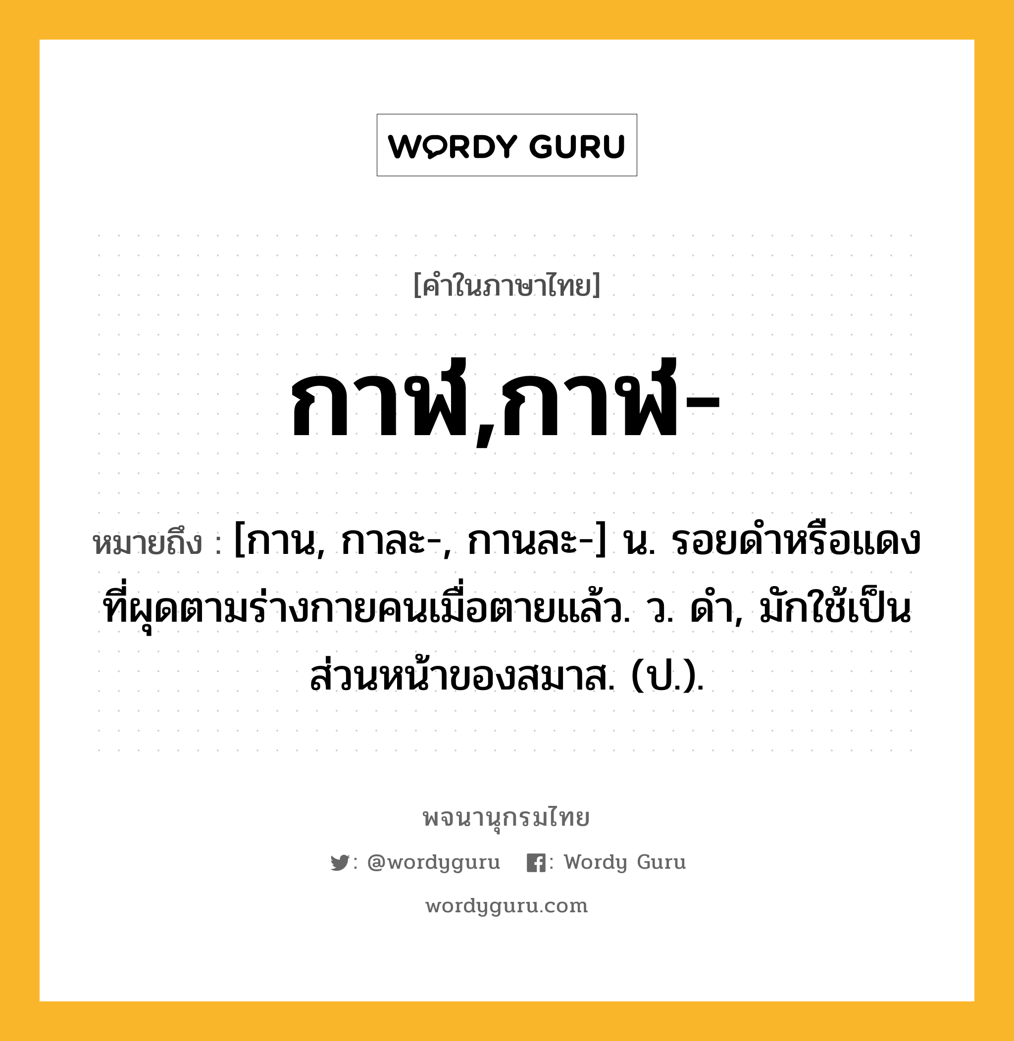 กาฬ,กาฬ- หมายถึงอะไร?, คำในภาษาไทย กาฬ,กาฬ- หมายถึง [กาน, กาละ-, กานละ-] น. รอยดําหรือแดงที่ผุดตามร่างกายคนเมื่อตายแล้ว. ว. ดํา, มักใช้เป็นส่วนหน้าของสมาส. (ป.).