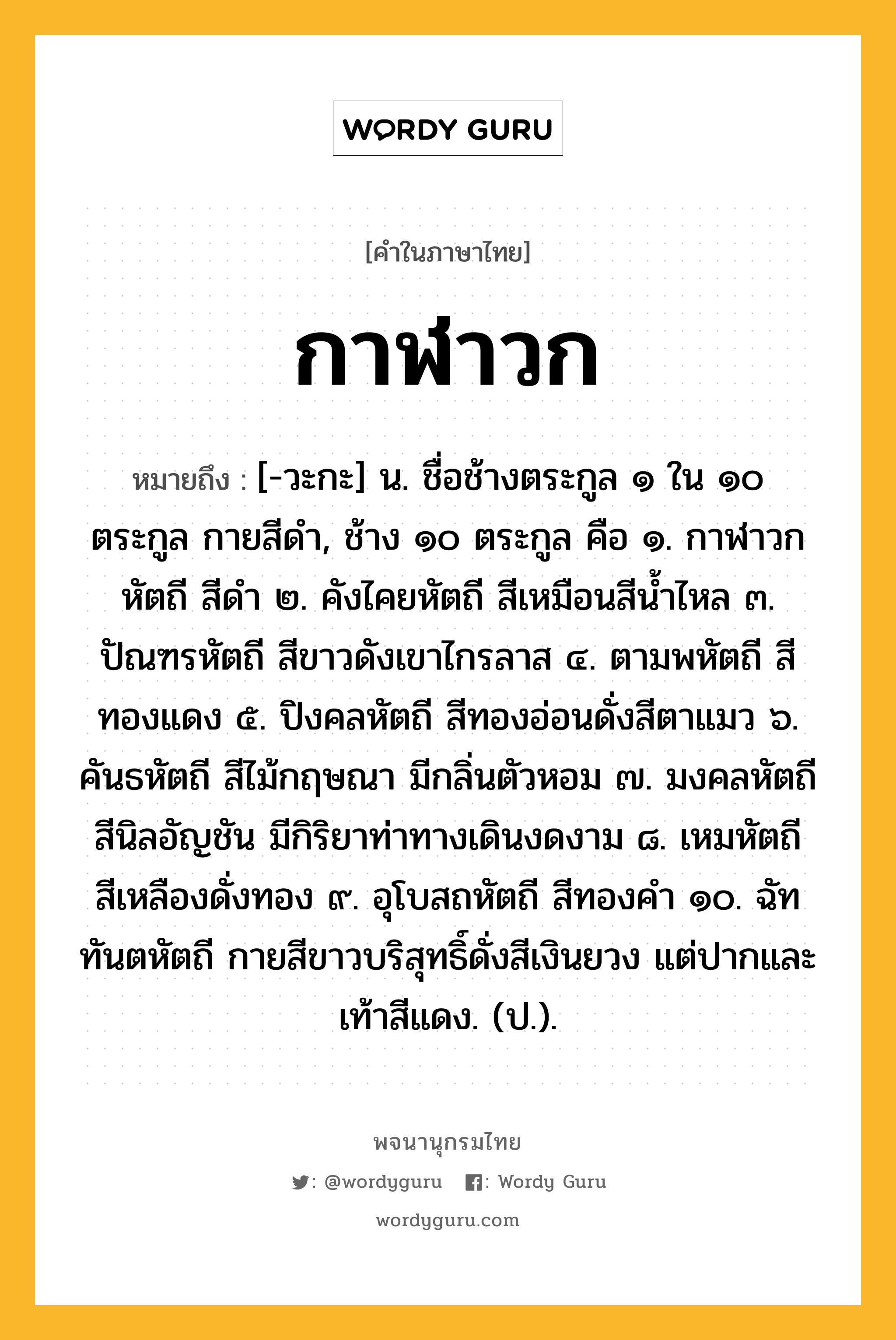 กาฬาวก หมายถึงอะไร?, คำในภาษาไทย กาฬาวก หมายถึง [-วะกะ] น. ชื่อช้างตระกูล ๑ ใน ๑๐ ตระกูล กายสีดํา, ช้าง ๑๐ ตระกูล คือ ๑. กาฬาวกหัตถี สีดํา ๒. คังไคยหัตถี สีเหมือนสีนํ้าไหล ๓. ปัณฑรหัตถี สีขาวดังเขาไกรลาส ๔. ตามพหัตถี สีทองแดง ๕. ปิงคลหัตถี สีทองอ่อนดั่งสีตาแมว ๖. คันธหัตถี สีไม้กฤษณา มีกลิ่นตัวหอม ๗. มงคลหัตถี สีนิลอัญชัน มีกิริยาท่าทางเดินงดงาม ๘. เหมหัตถี สีเหลืองดั่งทอง ๙. อุโบสถหัตถี สีทองคํา ๑๐. ฉัททันตหัตถี กายสีขาวบริสุทธิ์ดั่งสีเงินยวง แต่ปากและเท้าสีแดง. (ป.).