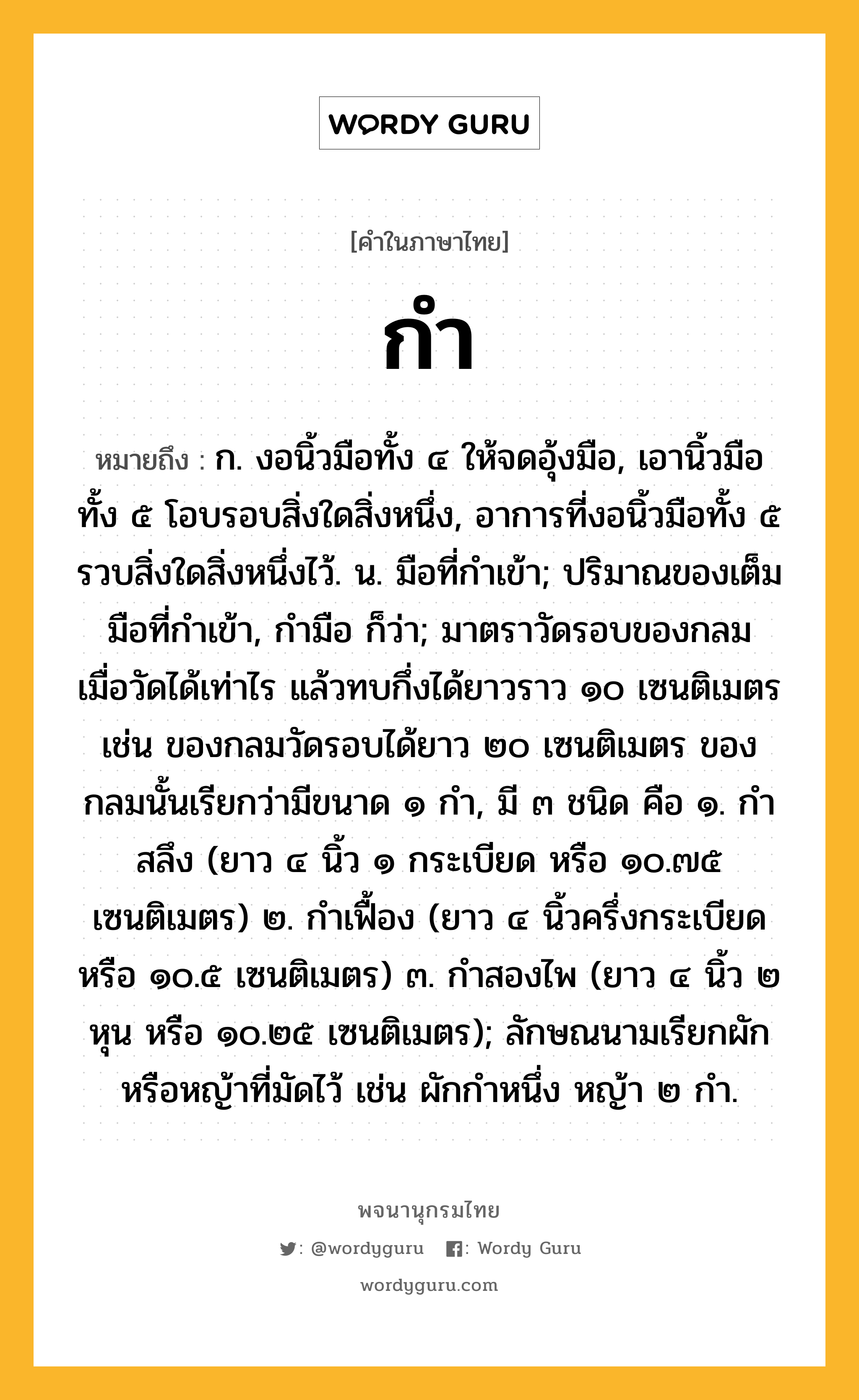 กำ หมายถึงอะไร?, คำในภาษาไทย กำ หมายถึง ก. งอนิ้วมือทั้ง ๔ ให้จดอุ้งมือ, เอานิ้วมือทั้ง ๕ โอบรอบสิ่งใดสิ่งหนึ่ง, อาการที่งอนิ้วมือทั้ง ๕ รวบสิ่งใดสิ่งหนึ่งไว้. น. มือที่กําเข้า; ปริมาณของเต็มมือที่กําเข้า, กำมือ ก็ว่า; มาตราวัดรอบของกลม เมื่อวัดได้เท่าไร แล้วทบกึ่งได้ยาวราว ๑๐ เซนติเมตร เช่น ของกลมวัดรอบได้ยาว ๒๐ เซนติเมตร ของกลมนั้นเรียกว่ามีขนาด ๑ กํา, มี ๓ ชนิด คือ ๑. กําสลึง (ยาว ๔ นิ้ว ๑ กระเบียด หรือ ๑๐.๗๕ เซนติเมตร) ๒. กําเฟื้อง (ยาว ๔ นิ้วครึ่งกระเบียด หรือ ๑๐.๕ เซนติเมตร) ๓. กําสองไพ (ยาว ๔ นิ้ว ๒ หุน หรือ ๑๐.๒๕ เซนติเมตร); ลักษณนามเรียกผักหรือหญ้าที่มัดไว้ เช่น ผักกําหนึ่ง หญ้า ๒ กํา.