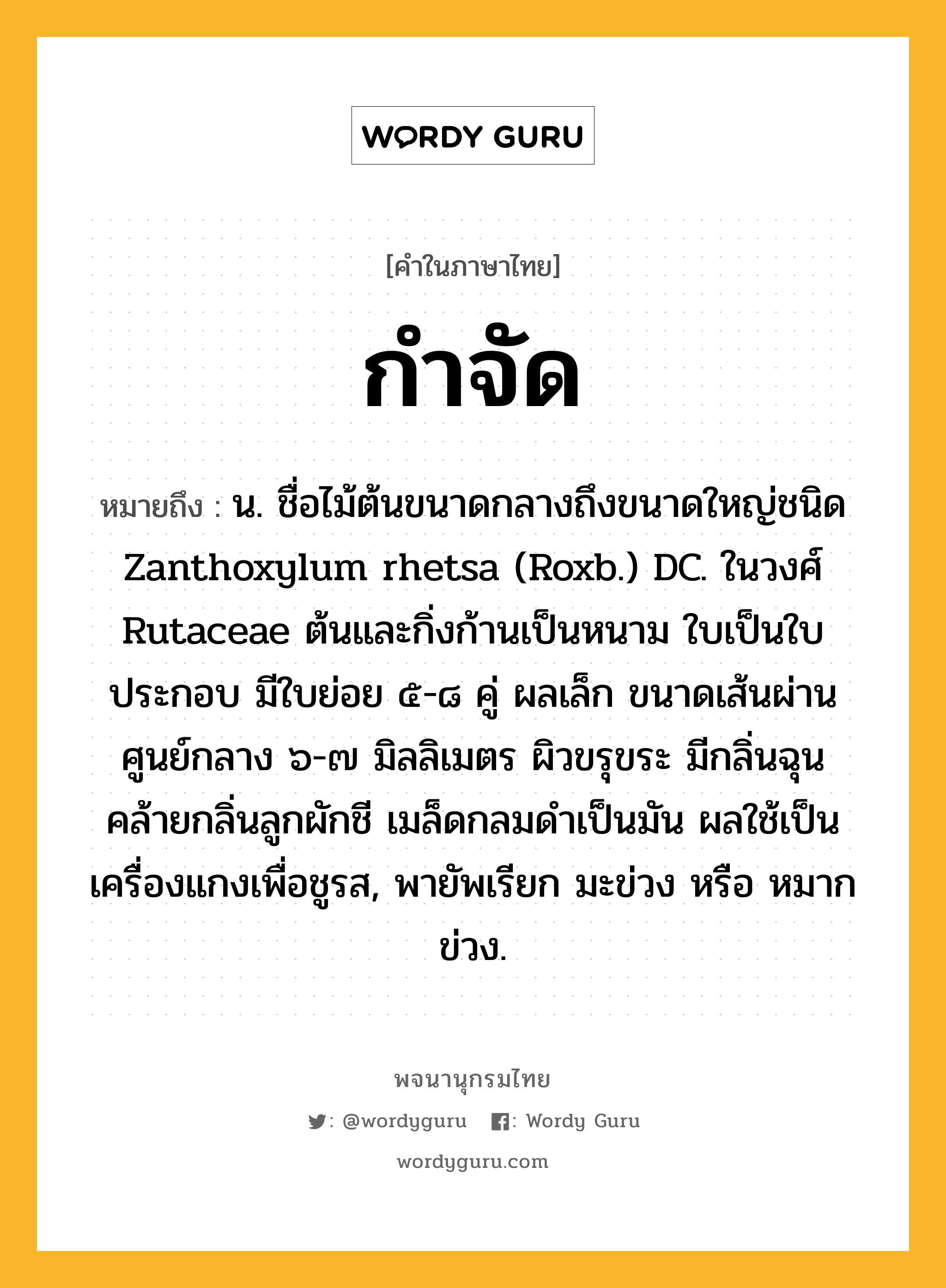 กำจัด หมายถึงอะไร?, คำในภาษาไทย กำจัด หมายถึง น. ชื่อไม้ต้นขนาดกลางถึงขนาดใหญ่ชนิด Zanthoxylum rhetsa (Roxb.) DC. ในวงศ์ Rutaceae ต้นและกิ่งก้านเป็นหนาม ใบเป็นใบประกอบ มีใบย่อย ๕-๘ คู่ ผลเล็ก ขนาดเส้นผ่านศูนย์กลาง ๖-๗ มิลลิเมตร ผิวขรุขระ มีกลิ่นฉุนคล้ายกลิ่นลูกผักชี เมล็ดกลมดําเป็นมัน ผลใช้เป็นเครื่องแกงเพื่อชูรส, พายัพเรียก มะข่วง หรือ หมากข่วง.