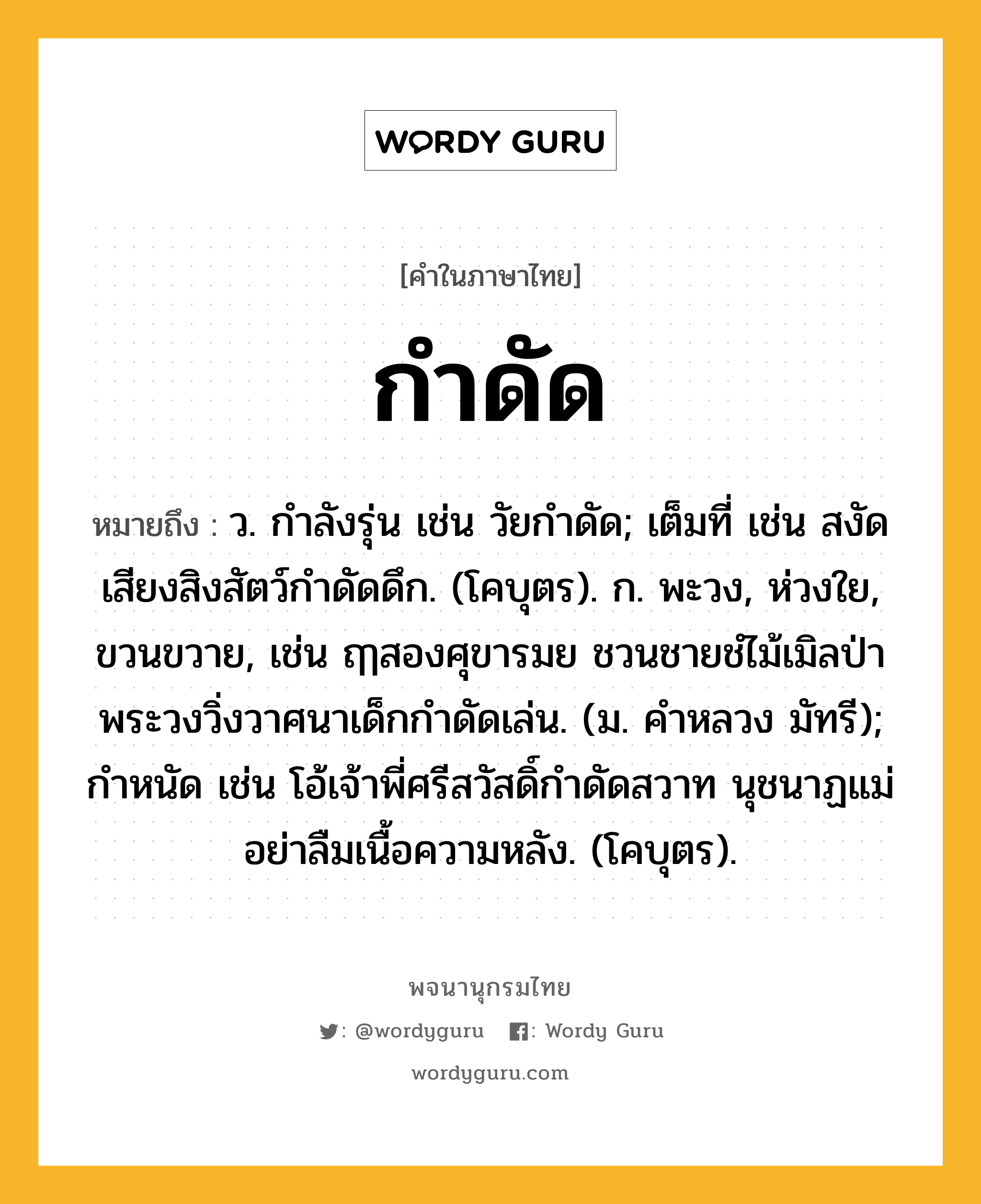 กำดัด หมายถึงอะไร?, คำในภาษาไทย กำดัด หมายถึง ว. กําลังรุ่น เช่น วัยกำดัด; เต็มที่ เช่น สงัดเสียงสิงสัตว์กำดัดดึก. (โคบุตร). ก. พะวง, ห่วงใย, ขวนขวาย, เช่น ฤๅสองศุขารมย ชวนชายชํไม้เมิลป่า พระวงวิ่งวาศนาเด็กกำดัดเล่น. (ม. คำหลวง มัทรี); กําหนัด เช่น โอ้เจ้าพี่ศรีสวัสดิ์กำดัดสวาท นุชนาฏแม่อย่าลืมเนื้อความหลัง. (โคบุตร).