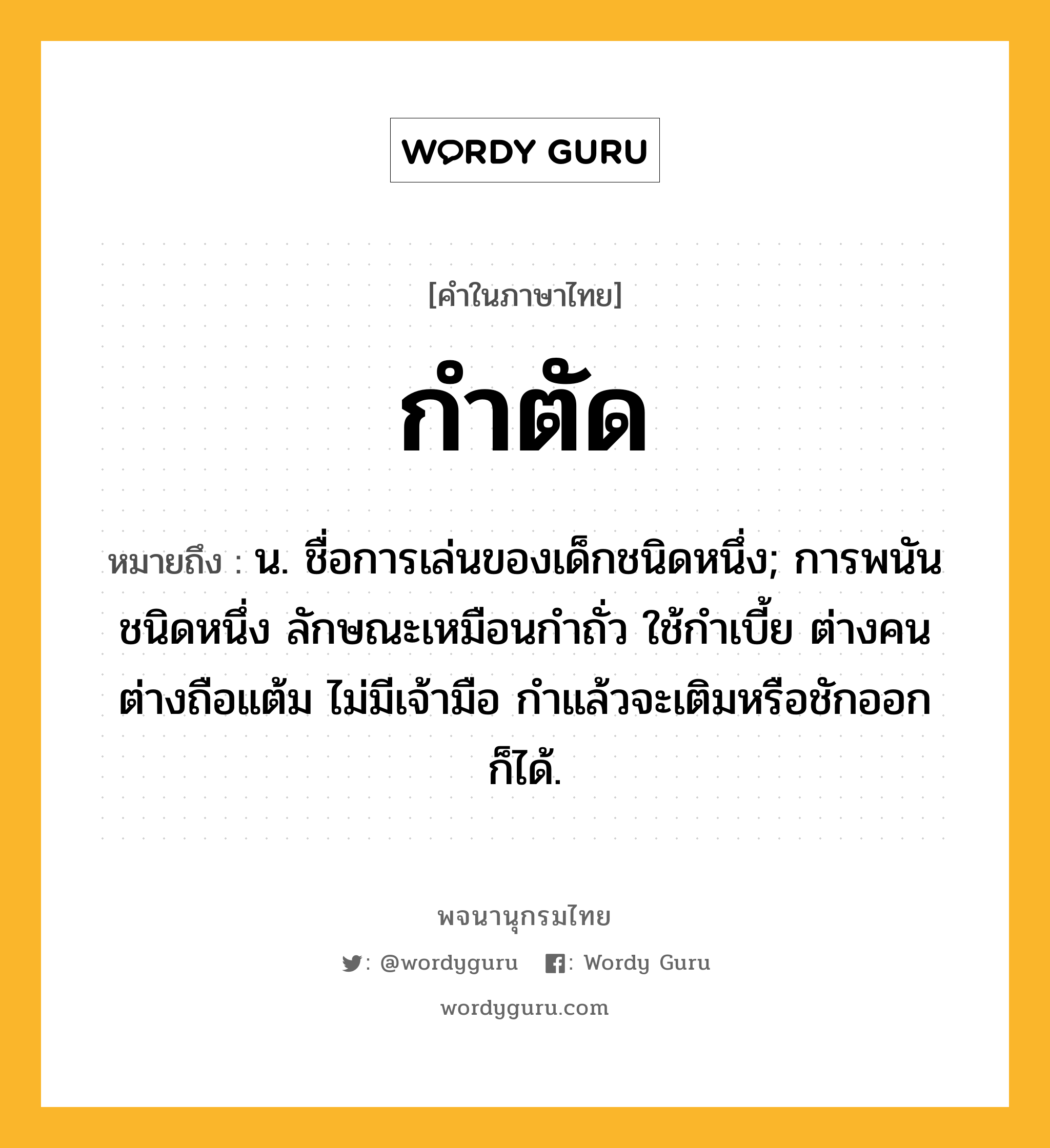 กำตัด หมายถึงอะไร?, คำในภาษาไทย กำตัด หมายถึง น. ชื่อการเล่นของเด็กชนิดหนึ่ง; การพนันชนิดหนึ่ง ลักษณะเหมือนกําถั่ว ใช้กําเบี้ย ต่างคนต่างถือแต้ม ไม่มีเจ้ามือ กําแล้วจะเติมหรือชักออกก็ได้.