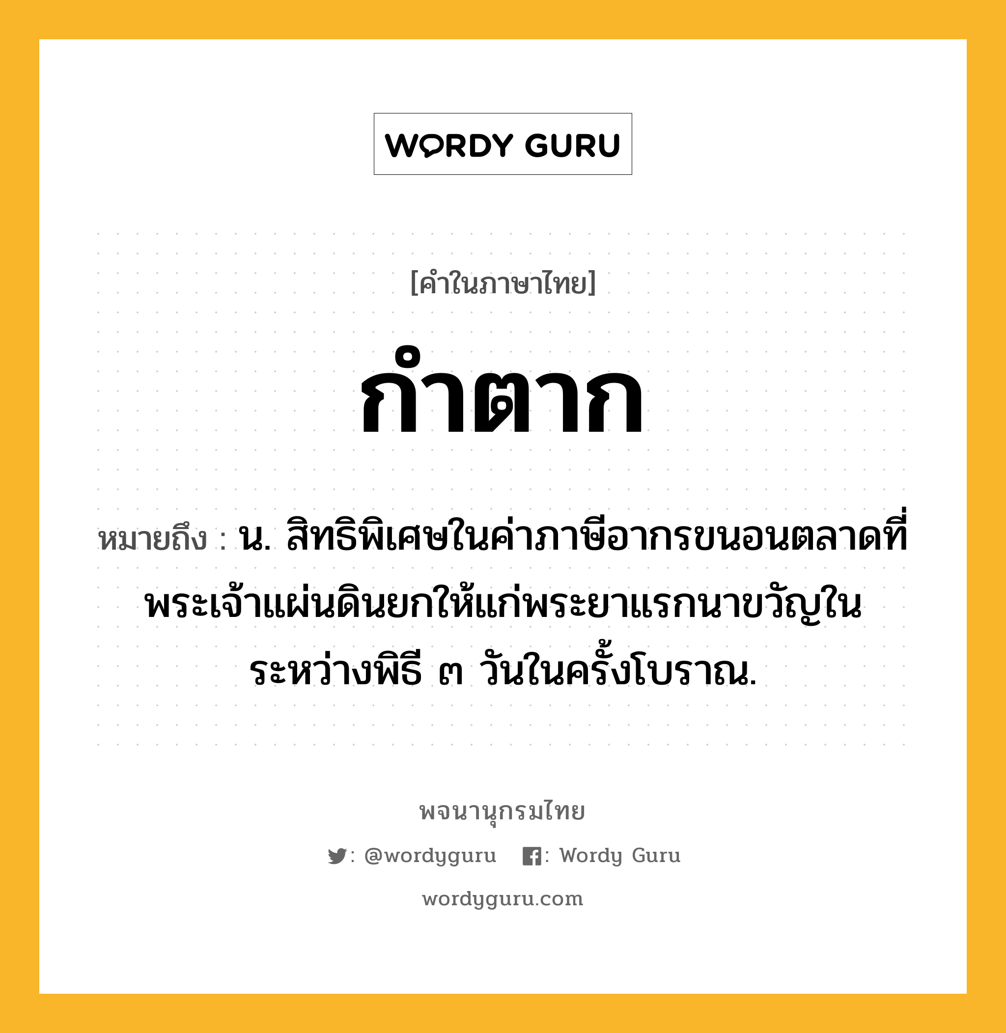 กำตาก หมายถึงอะไร?, คำในภาษาไทย กำตาก หมายถึง น. สิทธิพิเศษในค่าภาษีอากรขนอนตลาดที่พระเจ้าแผ่นดินยกให้แก่พระยาแรกนาขวัญในระหว่างพิธี ๓ วันในครั้งโบราณ.