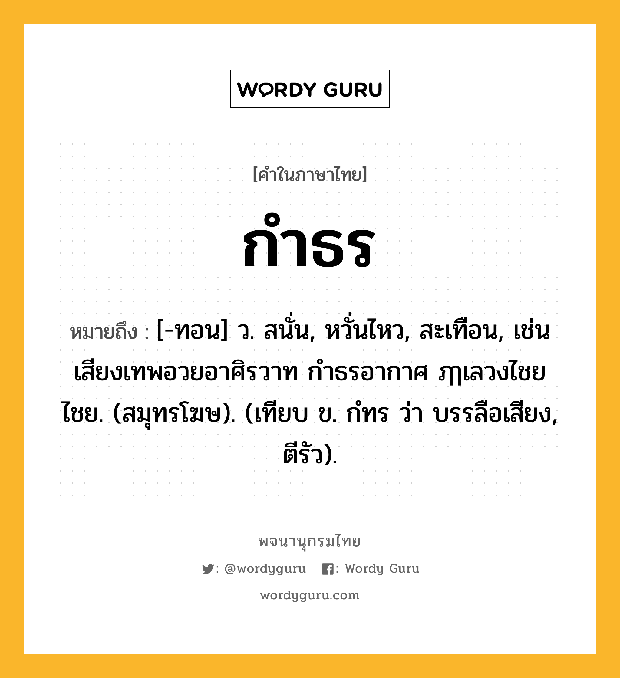 กำธร หมายถึงอะไร?, คำในภาษาไทย กำธร หมายถึง [-ทอน] ว. สนั่น, หวั่นไหว, สะเทือน, เช่น เสียงเทพอวยอาศิรวาท กำธรอากาศ ฦๅเลวงไชยไชย. (สมุทรโฆษ). (เทียบ ข. กํทร ว่า บรรลือเสียง, ตีรัว).