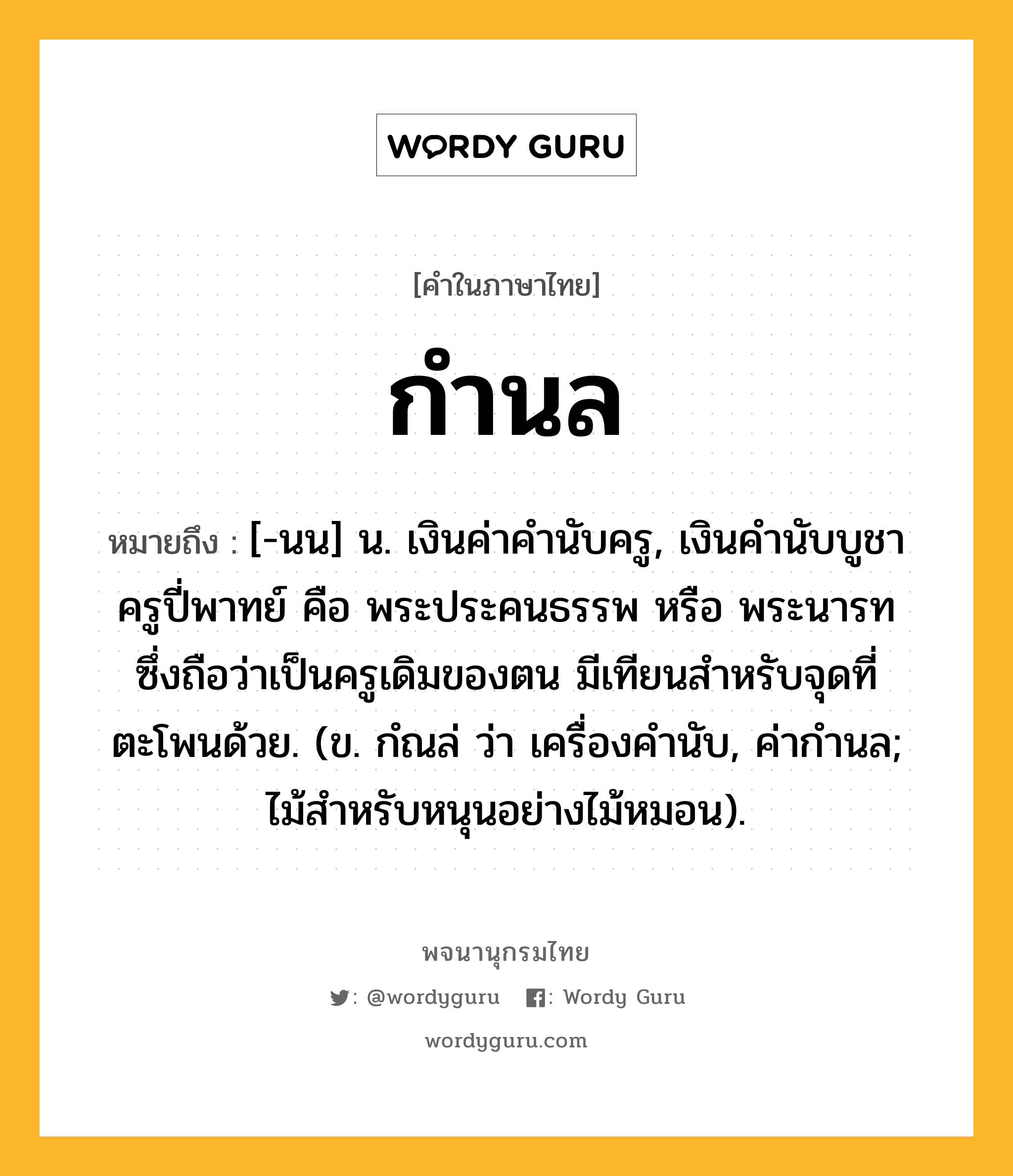 กำนล หมายถึงอะไร?, คำในภาษาไทย กำนล หมายถึง [-นน] น. เงินค่าคำนับครู, เงินคํานับบูชาครูปี่พาทย์ คือ พระประคนธรรพ หรือ พระนารท ซึ่งถือว่าเป็นครูเดิมของตน มีเทียนสําหรับจุดที่ตะโพนด้วย. (ข. กํณล่ ว่า เครื่องคํานับ, ค่ากำนล; ไม้สำหรับหนุนอย่างไม้หมอน).