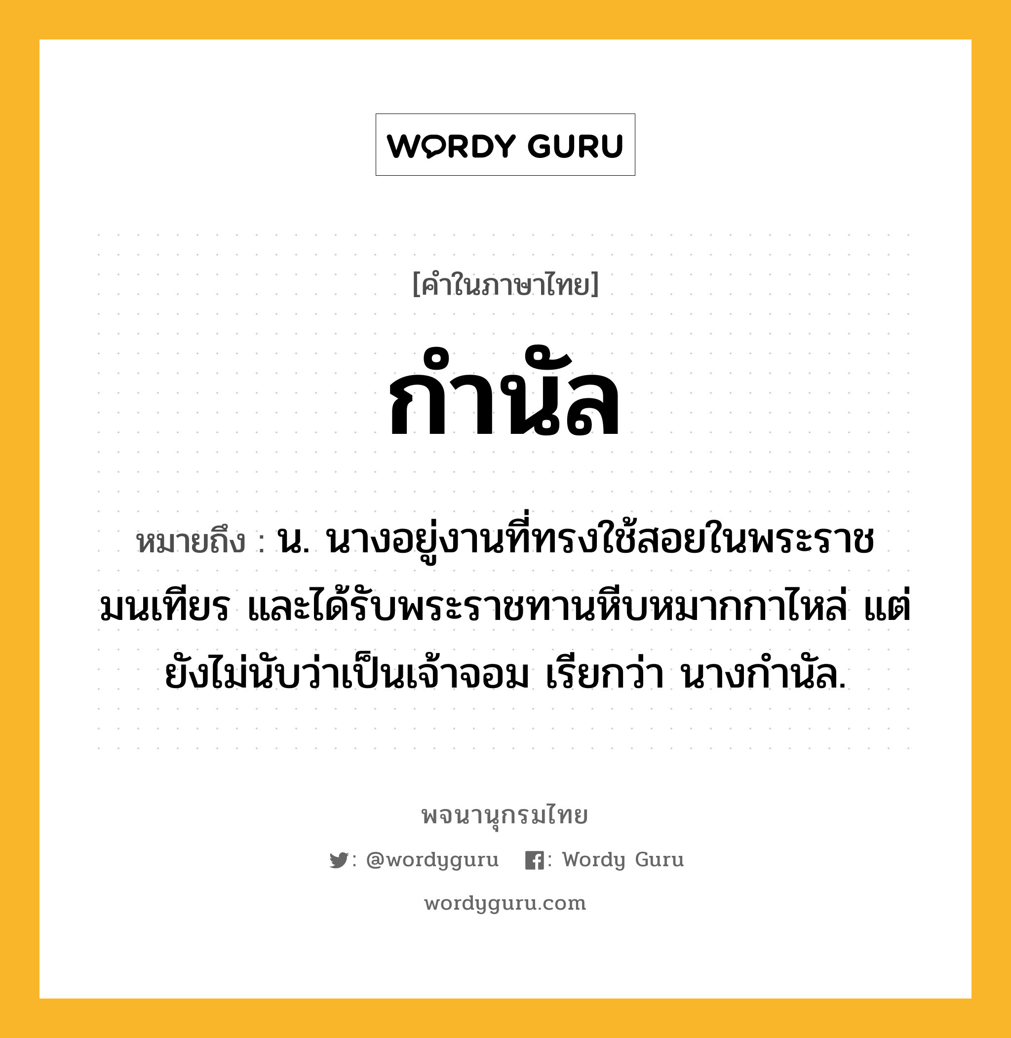 กำนัล หมายถึงอะไร?, คำในภาษาไทย กำนัล หมายถึง น. นางอยู่งานที่ทรงใช้สอยในพระราชมนเทียร และได้รับพระราชทานหีบหมากกาไหล่ แต่ยังไม่นับว่าเป็นเจ้าจอม เรียกว่า นางกำนัล.