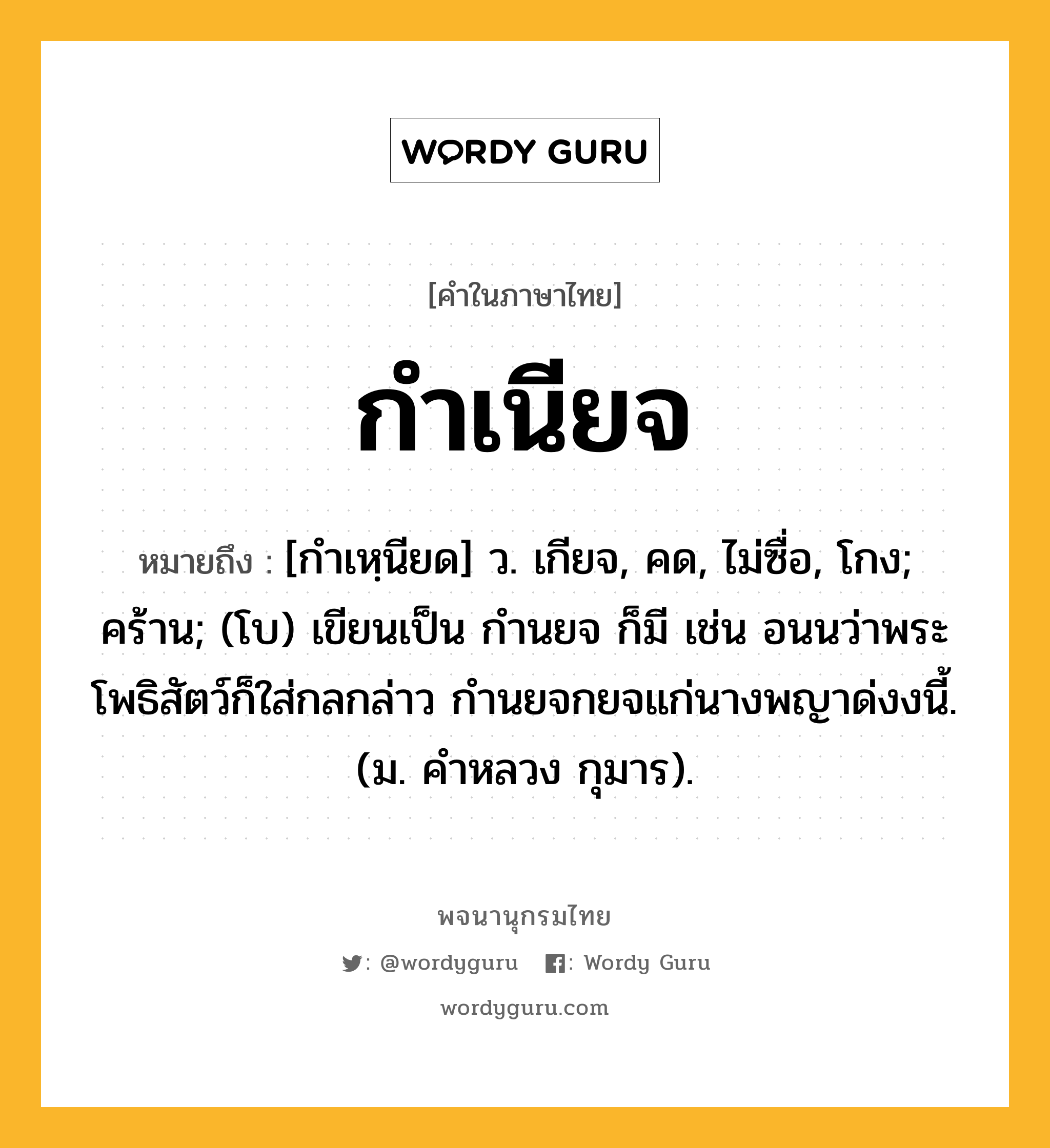 กำเนียจ หมายถึงอะไร?, คำในภาษาไทย กำเนียจ หมายถึง [กำเหฺนียด] ว. เกียจ, คด, ไม่ซื่อ, โกง; คร้าน; (โบ) เขียนเป็น กำนยจ ก็มี เช่น อนนว่าพระโพธิสัตว์ก็ใส่กลกล่าว กํานยจกยจแก่นางพญาด่งงนี้. (ม. คําหลวง กุมาร).