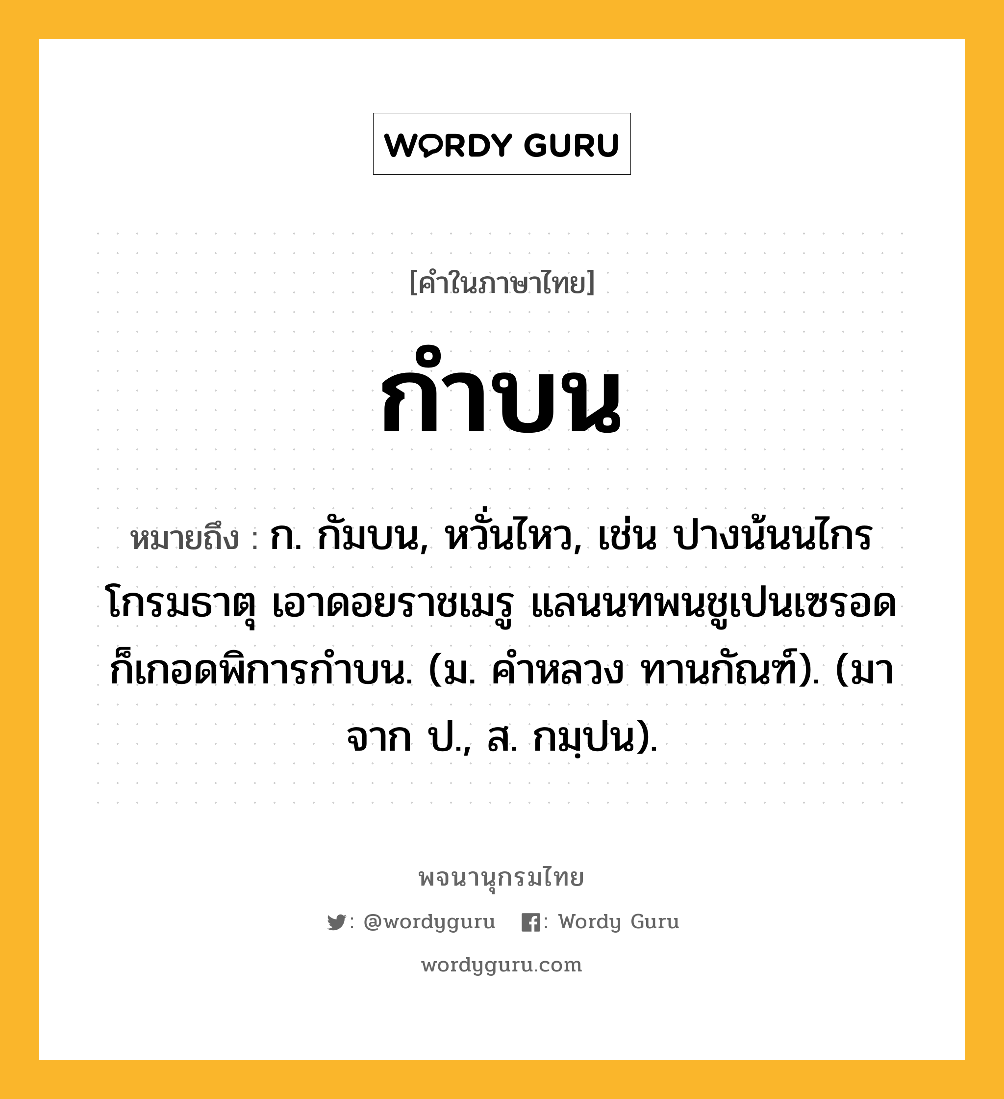 กำบน หมายถึงอะไร?, คำในภาษาไทย กำบน หมายถึง ก. กัมบน, หวั่นไหว, เช่น ปางน้นนไกรโกรมธาตุ เอาดอยราชเมรู แลนนทพนชูเปนเซรอด ก็เกอดพิการกำบน. (ม. คำหลวง ทานกัณฑ์). (มาจาก ป., ส. กมฺปน).