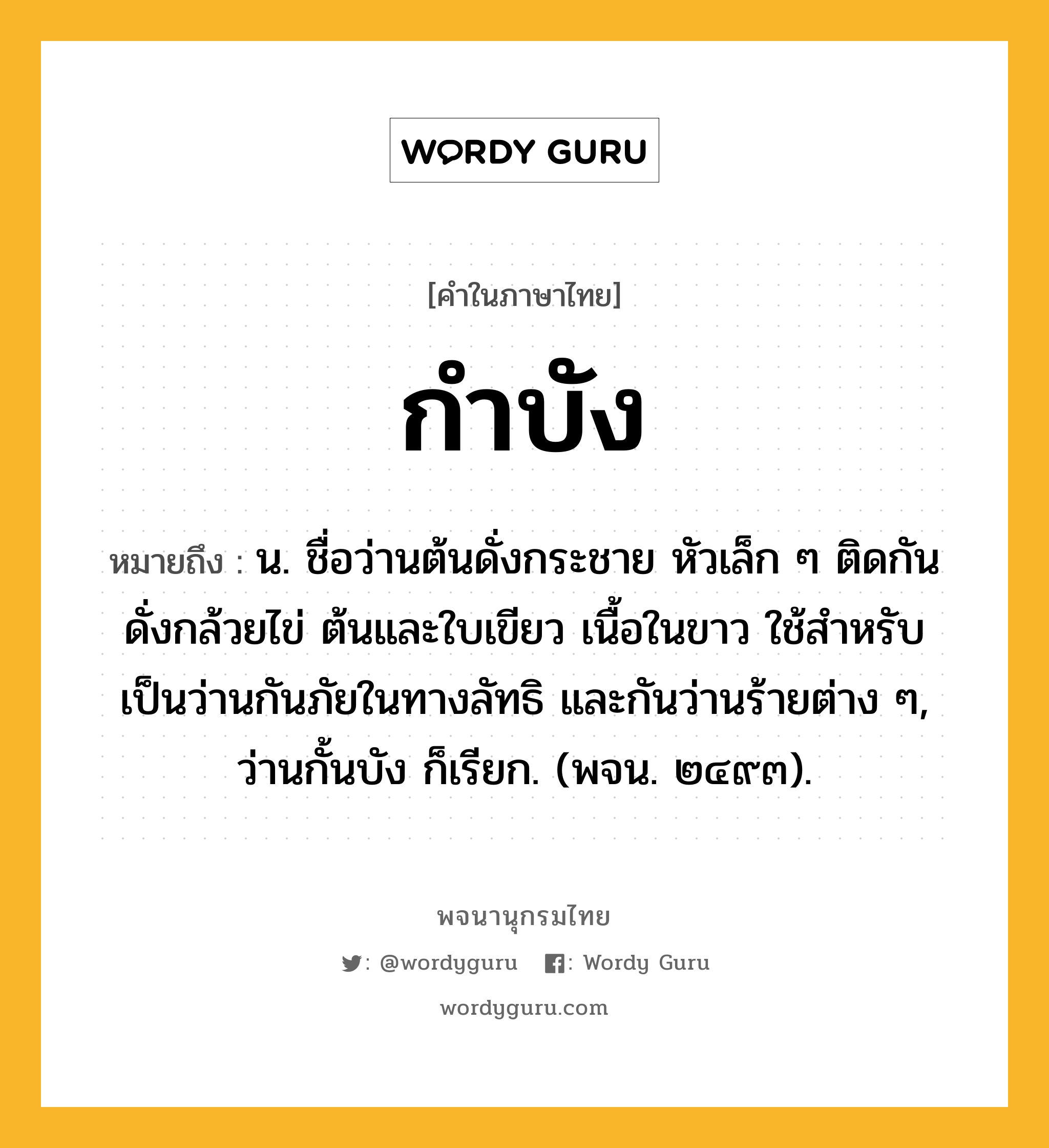 กำบัง หมายถึงอะไร?, คำในภาษาไทย กำบัง หมายถึง น. ชื่อว่านต้นดั่งกระชาย หัวเล็ก ๆ ติดกันดั่งกล้วยไข่ ต้นและใบเขียว เนื้อในขาว ใช้สําหรับเป็นว่านกันภัยในทางลัทธิ และกันว่านร้ายต่าง ๆ, ว่านกั้นบัง ก็เรียก. (พจน. ๒๔๙๓).