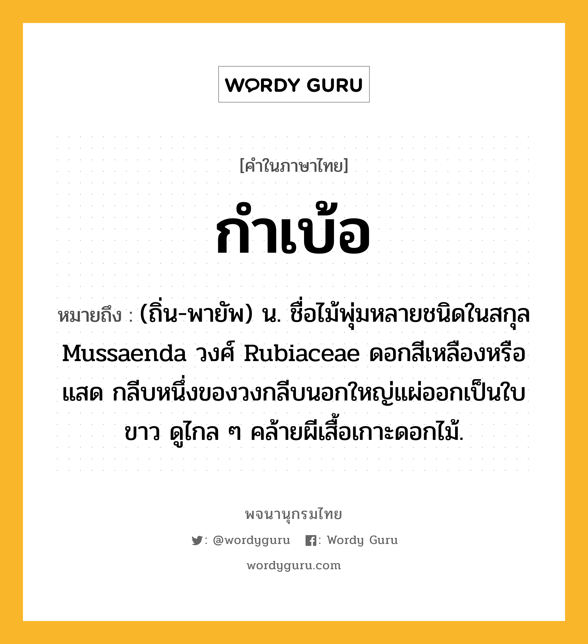 กำเบ้อ หมายถึงอะไร?, คำในภาษาไทย กำเบ้อ หมายถึง (ถิ่น-พายัพ) น. ชื่อไม้พุ่มหลายชนิดในสกุล Mussaenda วงศ์ Rubiaceae ดอกสีเหลืองหรือแสด กลีบหนึ่งของวงกลีบนอกใหญ่แผ่ออกเป็นใบขาว ดูไกล ๆ คล้ายผีเสื้อเกาะดอกไม้.