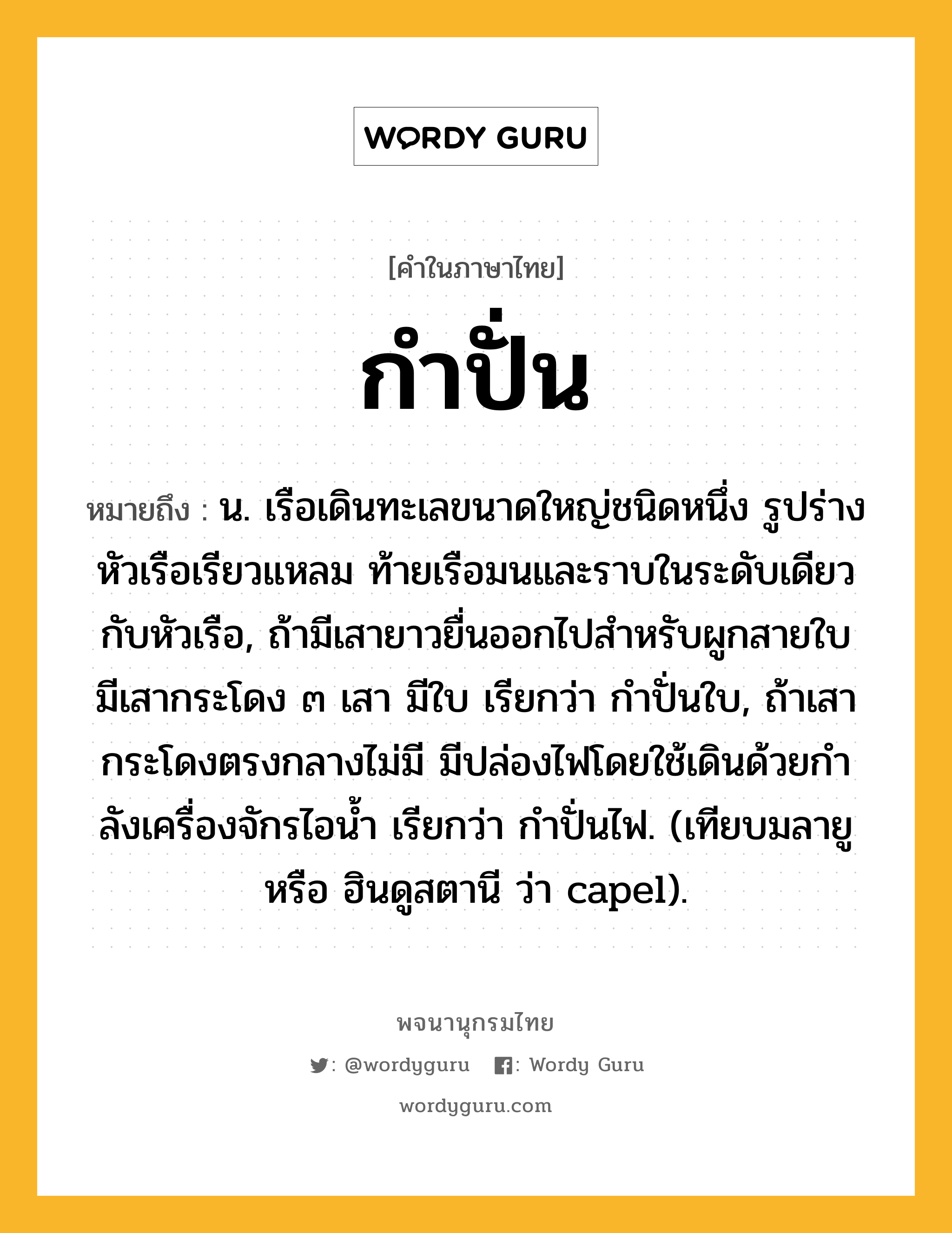 กำปั่น หมายถึงอะไร?, คำในภาษาไทย กำปั่น หมายถึง น. เรือเดินทะเลขนาดใหญ่ชนิดหนึ่ง รูปร่างหัวเรือเรียวแหลม ท้ายเรือมนและราบในระดับเดียวกับหัวเรือ, ถ้ามีเสายาวยื่นออกไปสําหรับผูกสายใบ มีเสากระโดง ๓ เสา มีใบ เรียกว่า กําปั่นใบ, ถ้าเสากระโดงตรงกลางไม่มี มีปล่องไฟโดยใช้เดินด้วยกําลังเครื่องจักรไอนํ้า เรียกว่า กําปั่นไฟ. (เทียบมลายู หรือ ฮินดูสตานี ว่า capel).