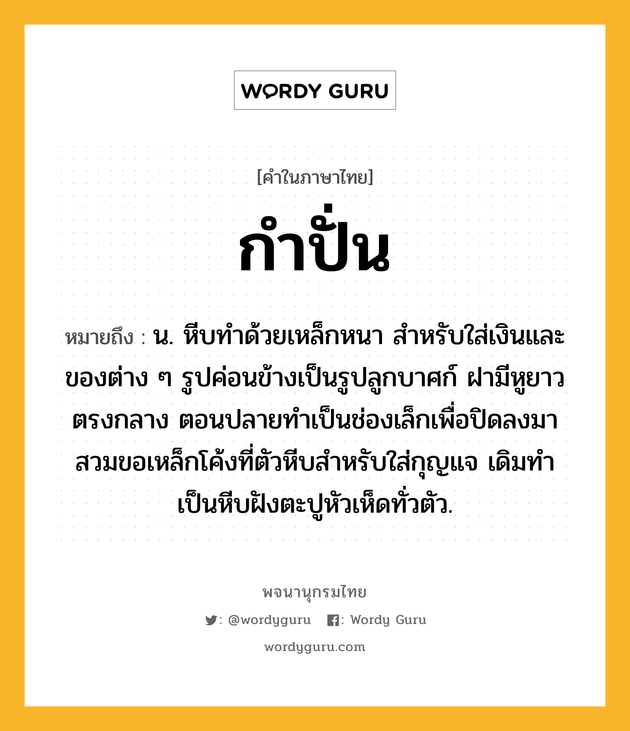 กำปั่น หมายถึงอะไร?, คำในภาษาไทย กำปั่น หมายถึง น. หีบทําด้วยเหล็กหนา สําหรับใส่เงินและของต่าง ๆ รูปค่อนข้างเป็นรูปลูกบาศก์ ฝามีหูยาวตรงกลาง ตอนปลายทําเป็นช่องเล็กเพื่อปิดลงมาสวมขอเหล็กโค้งที่ตัวหีบสําหรับใส่กุญแจ เดิมทําเป็นหีบฝังตะปูหัวเห็ดทั่วตัว.