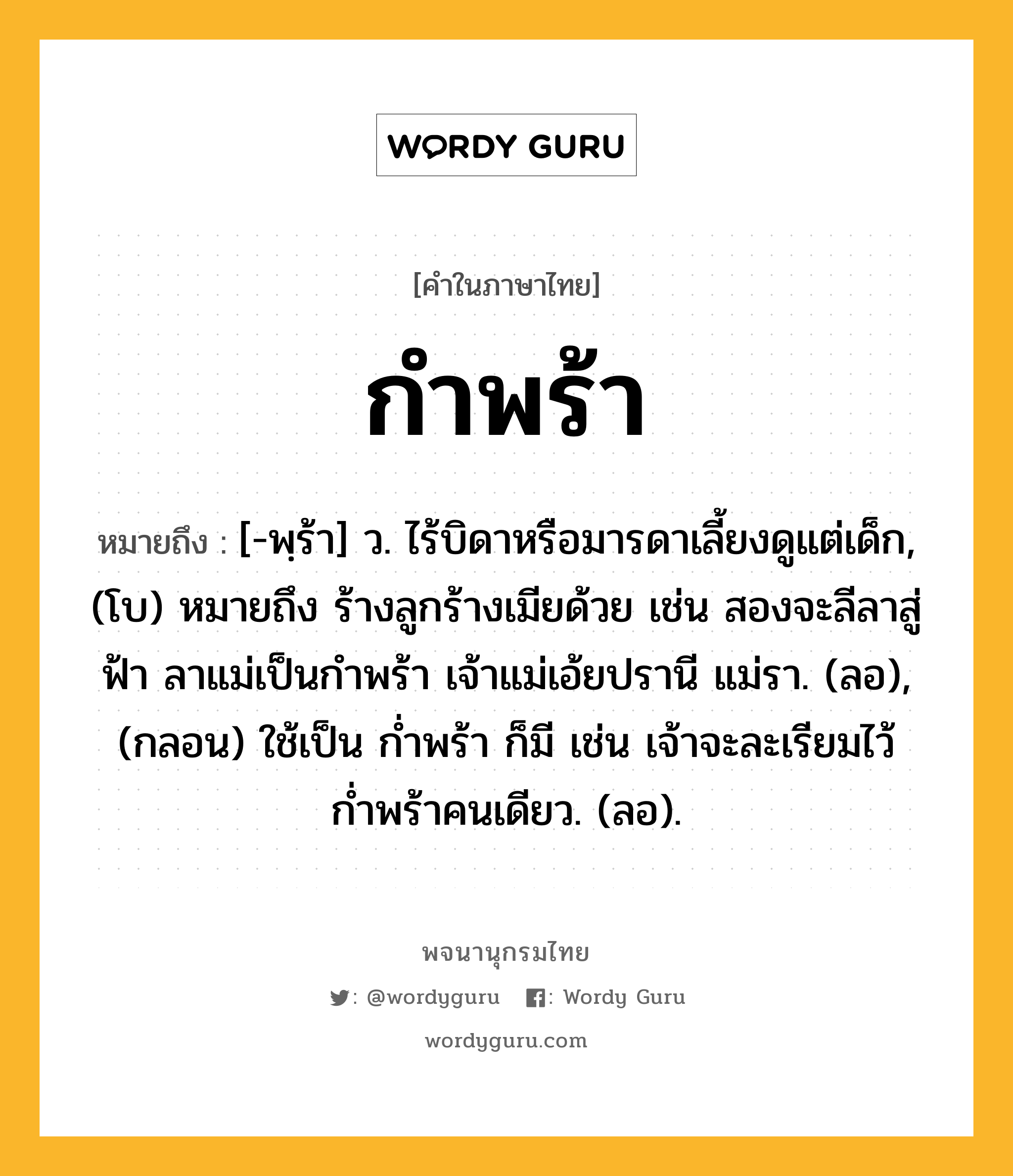 กำพร้า หมายถึงอะไร?, คำในภาษาไทย กำพร้า หมายถึง [-พฺร้า] ว. ไร้บิดาหรือมารดาเลี้ยงดูแต่เด็ก, (โบ) หมายถึง ร้างลูกร้างเมียด้วย เช่น สองจะลีลาสู่ฟ้า ลาแม่เป็นกำพร้า เจ้าแม่เอ้ยปรานี แม่รา. (ลอ), (กลอน) ใช้เป็น ก่ำพร้า ก็มี เช่น เจ้าจะละเรียมไว้ ก่ำพร้าคนเดียว. (ลอ).