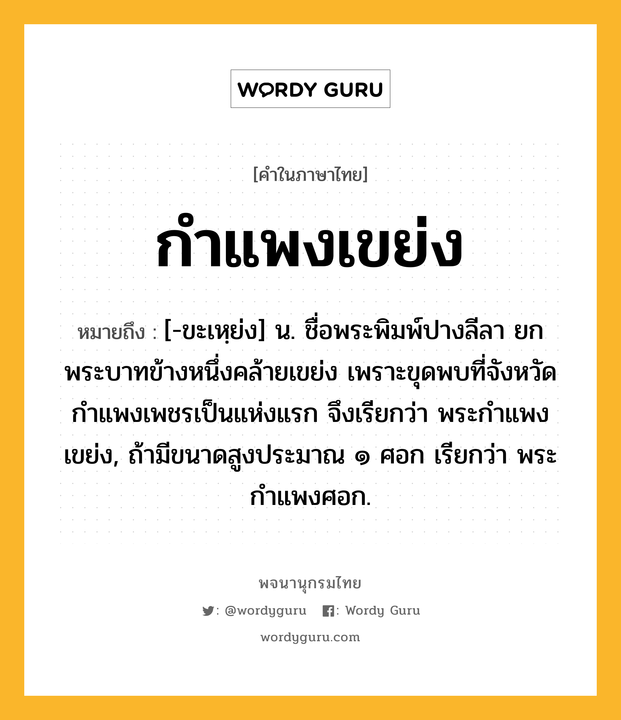 กำแพงเขย่ง หมายถึงอะไร?, คำในภาษาไทย กำแพงเขย่ง หมายถึง [-ขะเหฺย่ง] น. ชื่อพระพิมพ์ปางลีลา ยกพระบาทข้างหนึ่งคล้ายเขย่ง เพราะขุดพบที่จังหวัดกำแพงเพชรเป็นแห่งแรก จึงเรียกว่า พระกำแพงเขย่ง, ถ้ามีขนาดสูงประมาณ ๑ ศอก เรียกว่า พระกำแพงศอก.