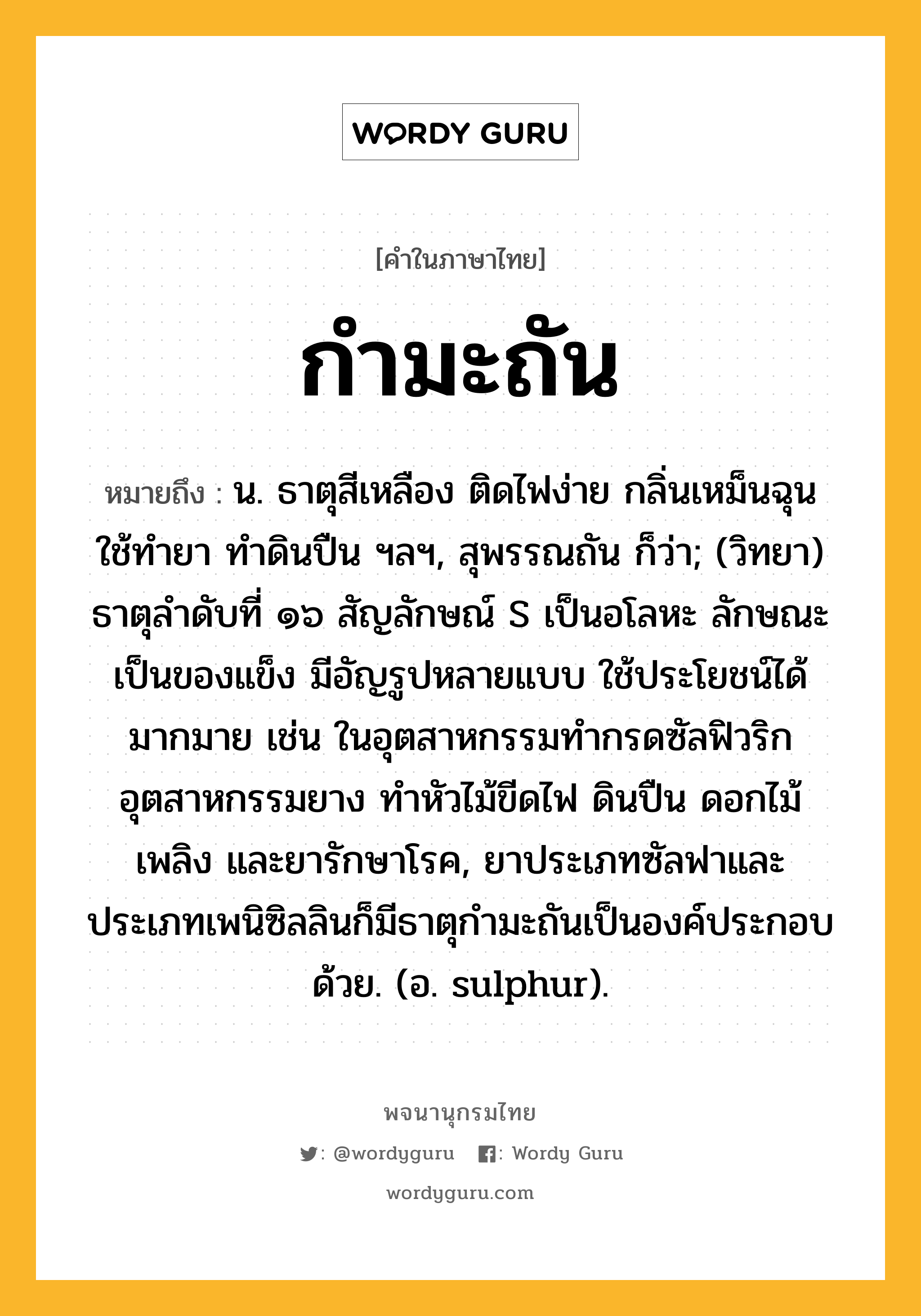 กำมะถัน หมายถึงอะไร?, คำในภาษาไทย กำมะถัน หมายถึง น. ธาตุสีเหลือง ติดไฟง่าย กลิ่นเหม็นฉุน ใช้ทํายา ทําดินปืน ฯลฯ, สุพรรณถัน ก็ว่า; (วิทยา) ธาตุลําดับที่ ๑๖ สัญลักษณ์ S เป็นอโลหะ ลักษณะเป็นของแข็ง มีอัญรูปหลายแบบ ใช้ประโยชน์ได้มากมาย เช่น ในอุตสาหกรรมทํากรดซัลฟิวริก อุตสาหกรรมยาง ทําหัวไม้ขีดไฟ ดินปืน ดอกไม้เพลิง และยารักษาโรค, ยาประเภทซัลฟาและประเภทเพนิซิลลินก็มีธาตุกํามะถันเป็นองค์ประกอบด้วย. (อ. sulphur).