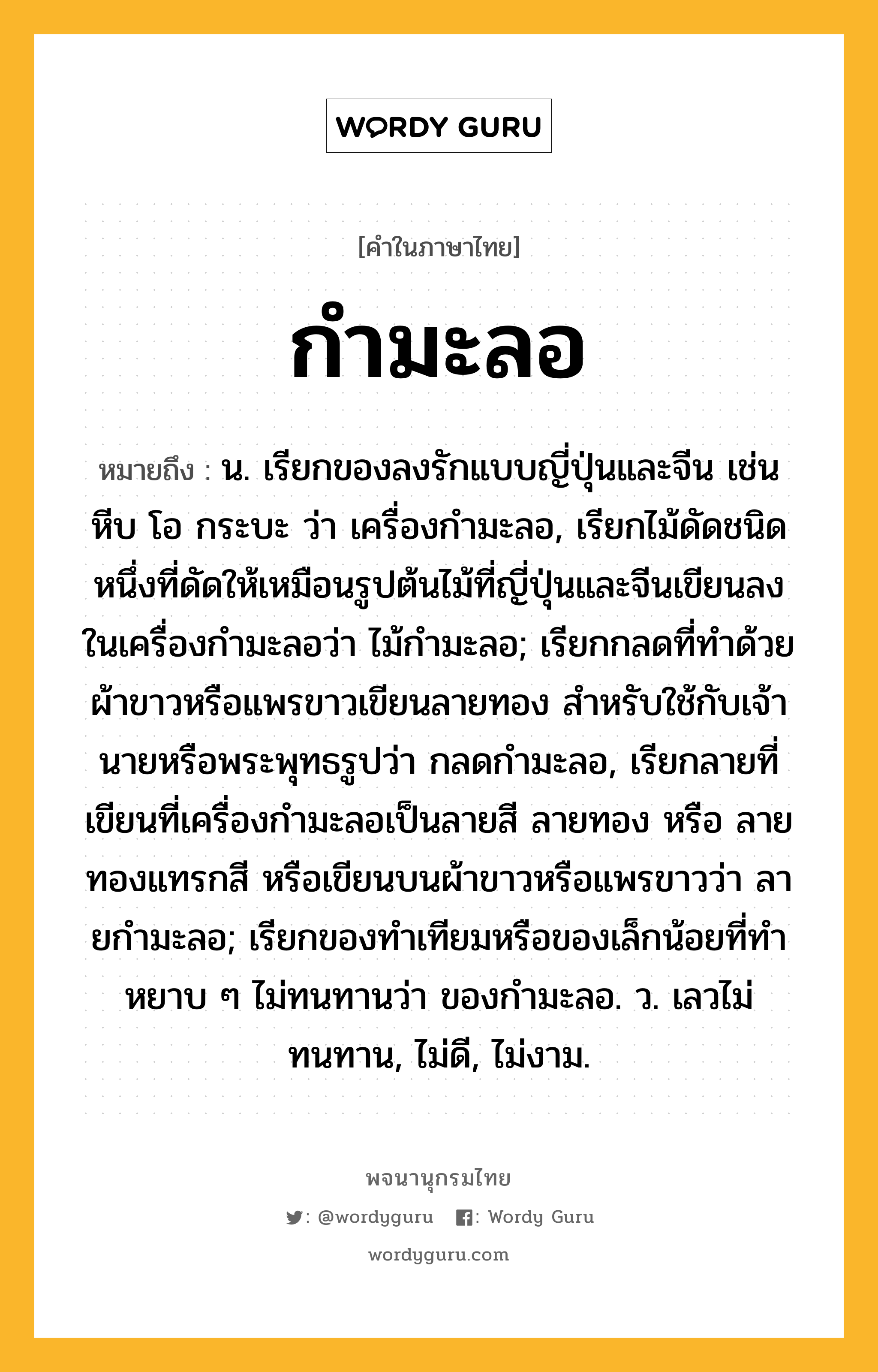 กำมะลอ หมายถึงอะไร?, คำในภาษาไทย กำมะลอ หมายถึง น. เรียกของลงรักแบบญี่ปุ่นและจีน เช่นหีบ โอ กระบะ ว่า เครื่องกํามะลอ, เรียกไม้ดัดชนิดหนึ่งที่ดัดให้เหมือนรูปต้นไม้ที่ญี่ปุ่นและจีนเขียนลงในเครื่องกํามะลอว่า ไม้กํามะลอ; เรียกกลดที่ทําด้วยผ้าขาวหรือแพรขาวเขียนลายทอง สําหรับใช้กับเจ้านายหรือพระพุทธรูปว่า กลดกํามะลอ, เรียกลายที่เขียนที่เครื่องกํามะลอเป็นลายสี ลายทอง หรือ ลายทองแทรกสี หรือเขียนบนผ้าขาวหรือแพรขาวว่า ลายกํามะลอ; เรียกของทําเทียมหรือของเล็กน้อยที่ทําหยาบ ๆ ไม่ทนทานว่า ของกํามะลอ. ว. เลวไม่ทนทาน, ไม่ดี, ไม่งาม.