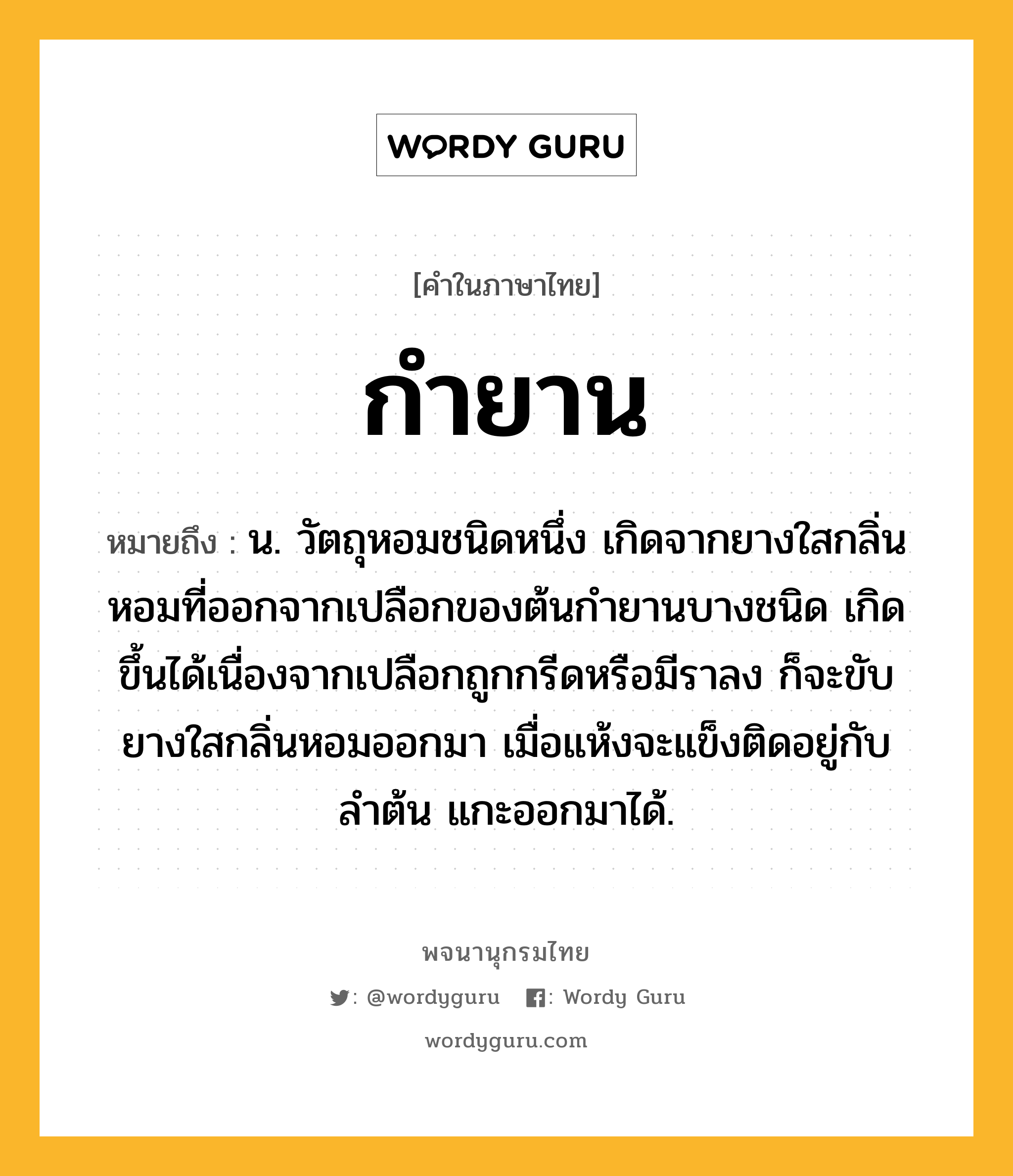 กำยาน ความหมาย หมายถึงอะไร?, คำในภาษาไทย กำยาน หมายถึง น. วัตถุหอมชนิดหนึ่ง เกิดจากยางใสกลิ่นหอมที่ออกจากเปลือกของต้นกำยานบางชนิด เกิดขึ้นได้เนื่องจากเปลือกถูกกรีดหรือมีราลง ก็จะขับยางใสกลิ่นหอมออกมา เมื่อแห้งจะแข็งติดอยู่กับลำต้น แกะออกมาได้.