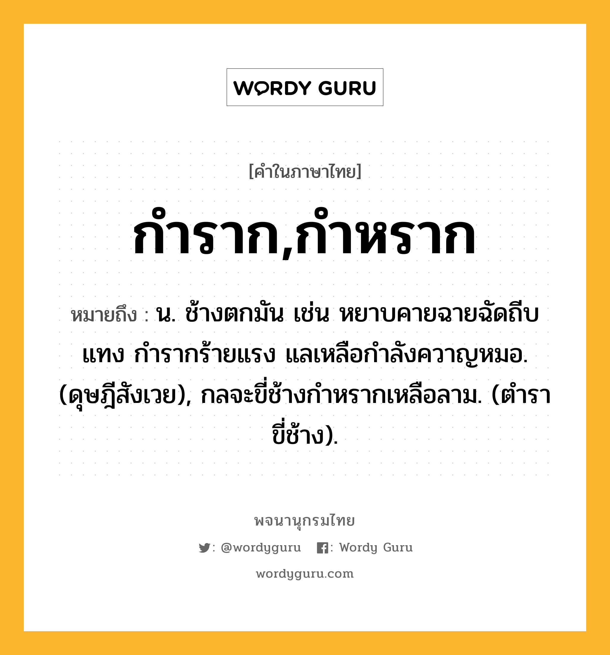 กำราก,กำหราก หมายถึงอะไร?, คำในภาษาไทย กำราก,กำหราก หมายถึง น. ช้างตกมัน เช่น หยาบคายฉายฉัดถีบแทง กํารากร้ายแรง แลเหลือกำลังควาญหมอ. (ดุษฎีสังเวย), กลจะขี่ช้างกําหรากเหลือลาม. (ตําราขี่ช้าง).