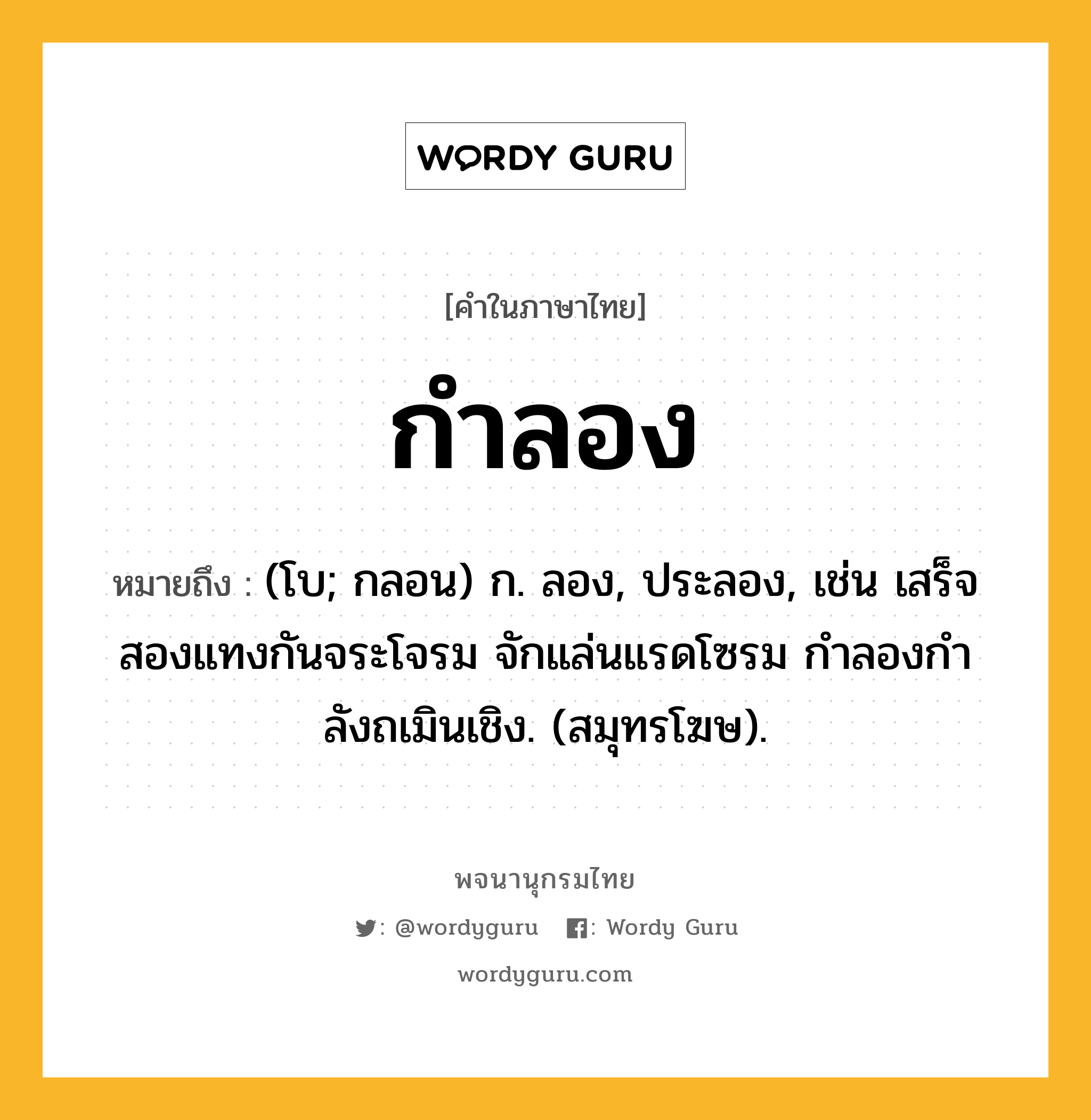 กำลอง ความหมาย หมายถึงอะไร?, คำในภาษาไทย กำลอง หมายถึง (โบ; กลอน) ก. ลอง, ประลอง, เช่น เสร็จสองแทงกันจระโจรม จักแล่นแรดโซรม กำลองกำลังถเมินเชิง. (สมุทรโฆษ).