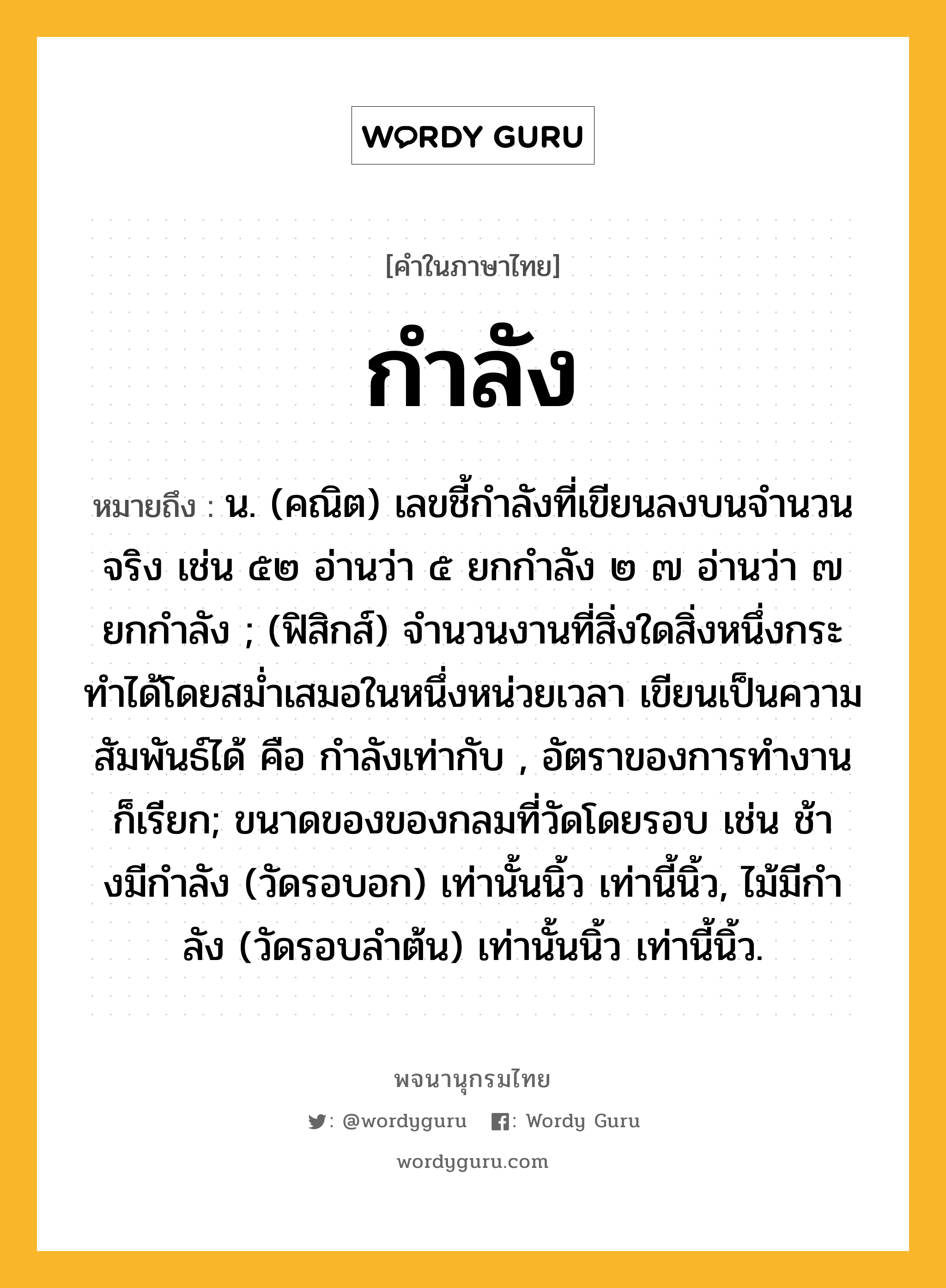 กำลัง หมายถึงอะไร?, คำในภาษาไทย กำลัง หมายถึง น. (คณิต) เลขชี้กําลังที่เขียนลงบนจํานวนจริง เช่น ๕๒ อ่านว่า ๕ ยกกําลัง ๒ ๗ อ่านว่า ๗ ยกกําลัง ; (ฟิสิกส์) จํานวนงานที่สิ่งใดสิ่งหนึ่งกระทําได้โดยสมํ่าเสมอในหนึ่งหน่วยเวลา เขียนเป็นความสัมพันธ์ได้ คือ กำลังเท่ากับ , อัตราของการทํางาน ก็เรียก; ขนาดของของกลมที่วัดโดยรอบ เช่น ช้างมีกําลัง (วัดรอบอก) เท่านั้นนิ้ว เท่านี้นิ้ว, ไม้มีกําลัง (วัดรอบลําต้น) เท่านั้นนิ้ว เท่านี้นิ้ว.