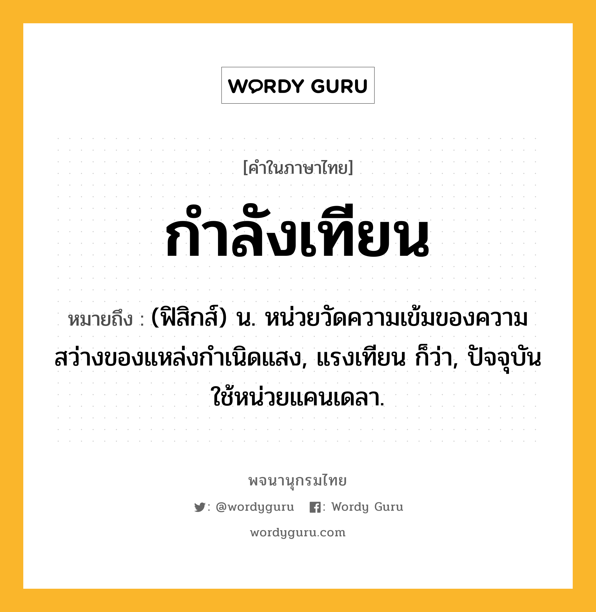 กำลังเทียน ความหมาย หมายถึงอะไร?, คำในภาษาไทย กำลังเทียน หมายถึง (ฟิสิกส์) น. หน่วยวัดความเข้มของความสว่างของแหล่งกําเนิดแสง, แรงเทียน ก็ว่า, ปัจจุบันใช้หน่วยแคนเดลา.