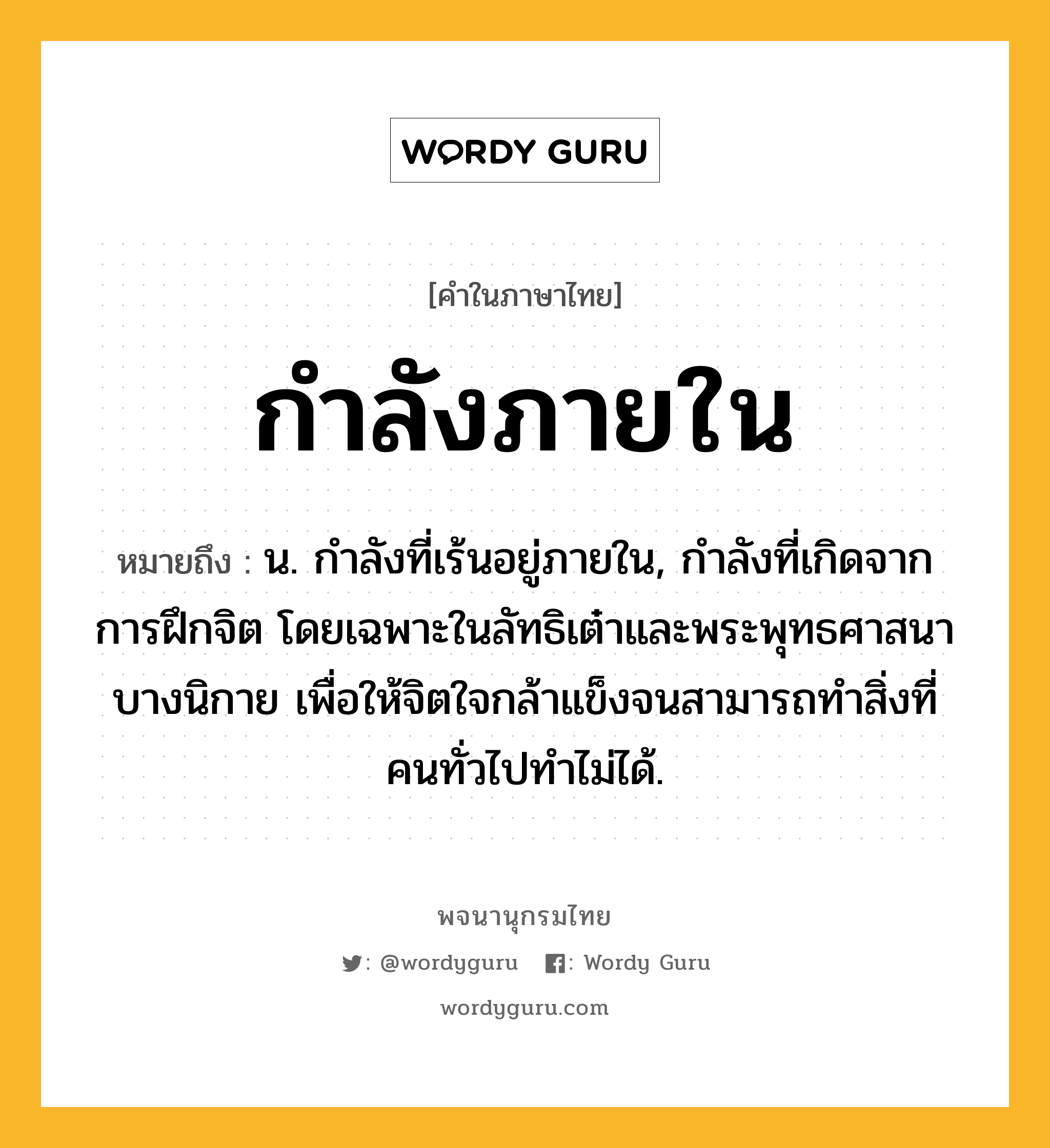 กำลังภายใน ความหมาย หมายถึงอะไร?, คำในภาษาไทย กำลังภายใน หมายถึง น. กําลังที่เร้นอยู่ภายใน, กําลังที่เกิดจากการฝึกจิต โดยเฉพาะในลัทธิเต๋าและพระพุทธศาสนาบางนิกาย เพื่อให้จิตใจกล้าแข็งจนสามารถทําสิ่งที่คนทั่วไปทําไม่ได้.