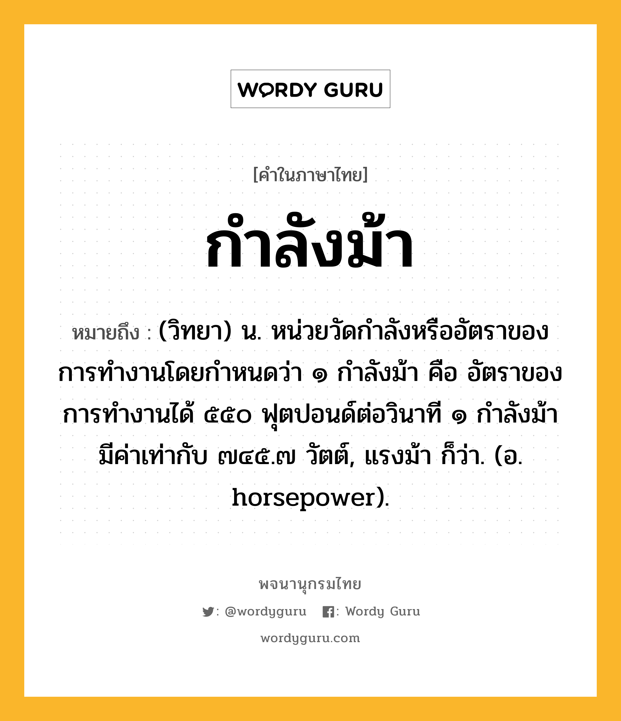 กำลังม้า ความหมาย หมายถึงอะไร?, คำในภาษาไทย กำลังม้า หมายถึง (วิทยา) น. หน่วยวัดกำลังหรืออัตราของการทำงานโดยกำหนดว่า ๑ กำลังม้า คือ อัตราของการทำงานได้ ๕๕๐ ฟุตปอนด์ต่อวินาที ๑ กำลังม้า มีค่าเท่ากับ ๗๔๕.๗ วัตต์, แรงม้า ก็ว่า. (อ. horsepower).