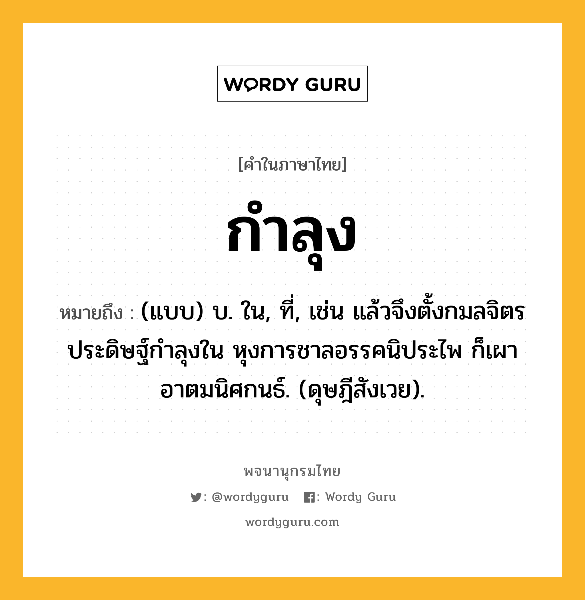 กำลุง หมายถึงอะไร?, คำในภาษาไทย กำลุง หมายถึง (แบบ) บ. ใน, ที่, เช่น แล้วจึงตั้งกมลจิตร ประดิษฐ์กําลุงใน หุงการชาลอรรคนิประไพ ก็เผาอาตมนิศกนธ์. (ดุษฎีสังเวย).