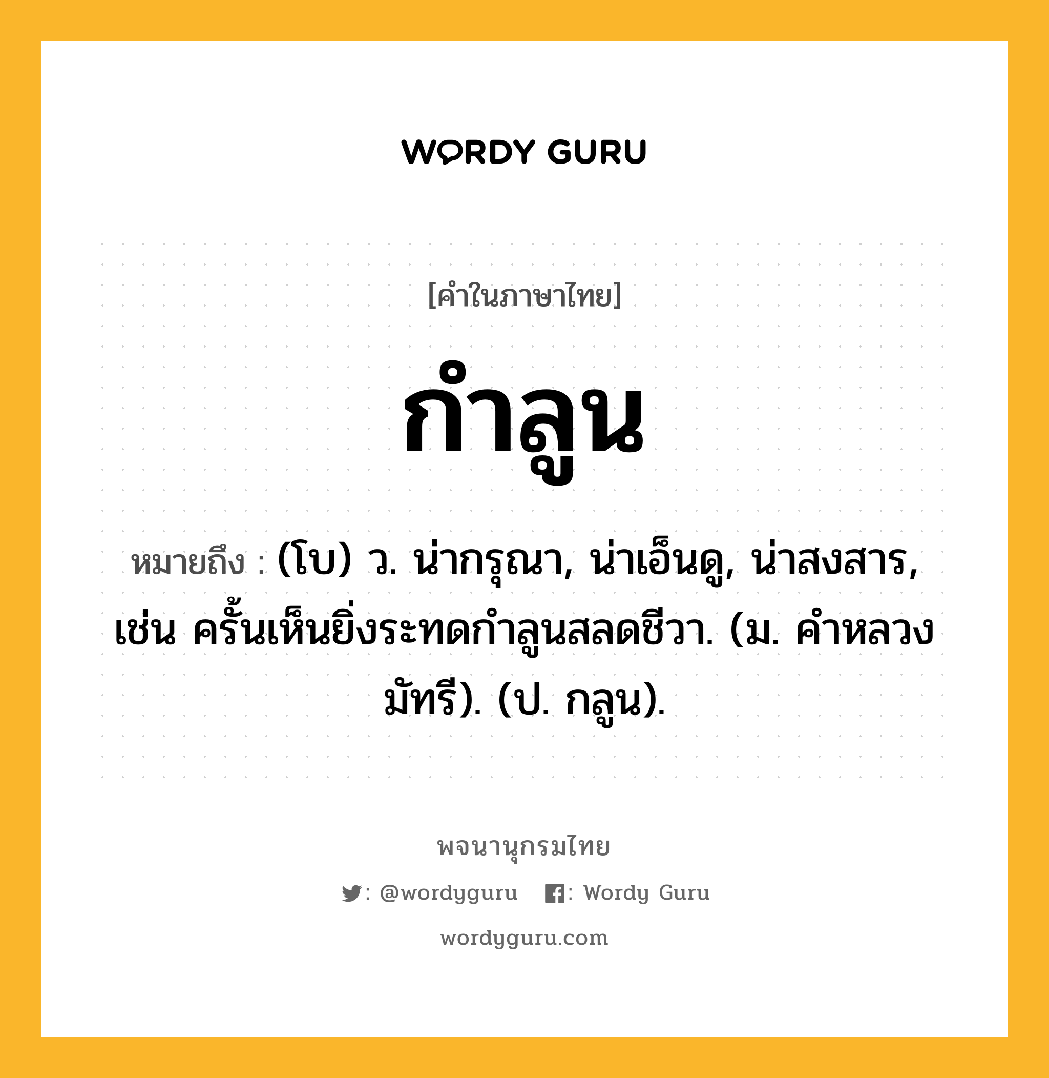 กำลูน หมายถึงอะไร?, คำในภาษาไทย กำลูน หมายถึง (โบ) ว. น่ากรุณา, น่าเอ็นดู, น่าสงสาร, เช่น ครั้นเห็นยิ่งระทดกําลูนสลดชีวา. (ม. คําหลวง มัทรี). (ป. กลูน).