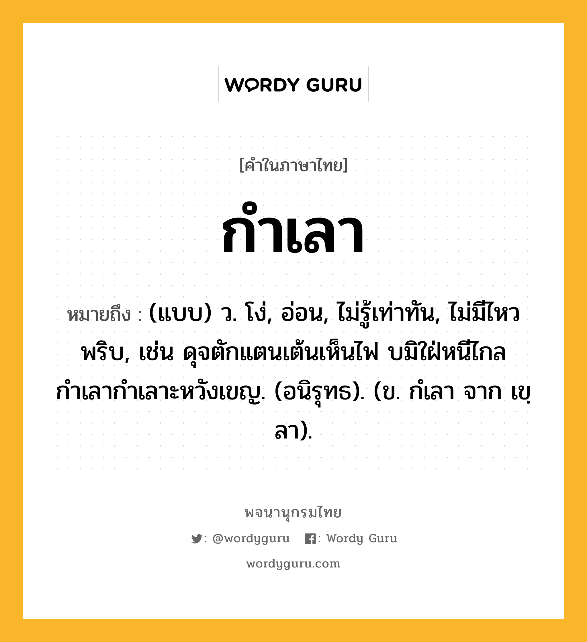 กำเลา หมายถึงอะไร?, คำในภาษาไทย กำเลา หมายถึง (แบบ) ว. โง่, อ่อน, ไม่รู้เท่าทัน, ไม่มีไหวพริบ, เช่น ดุจตักแตนเต้นเห็นไฟ บมิใฝ่หนีไกล กำเลากำเลาะหวังเขญ. (อนิรุทธ). (ข. กํเลา จาก เขฺลา).