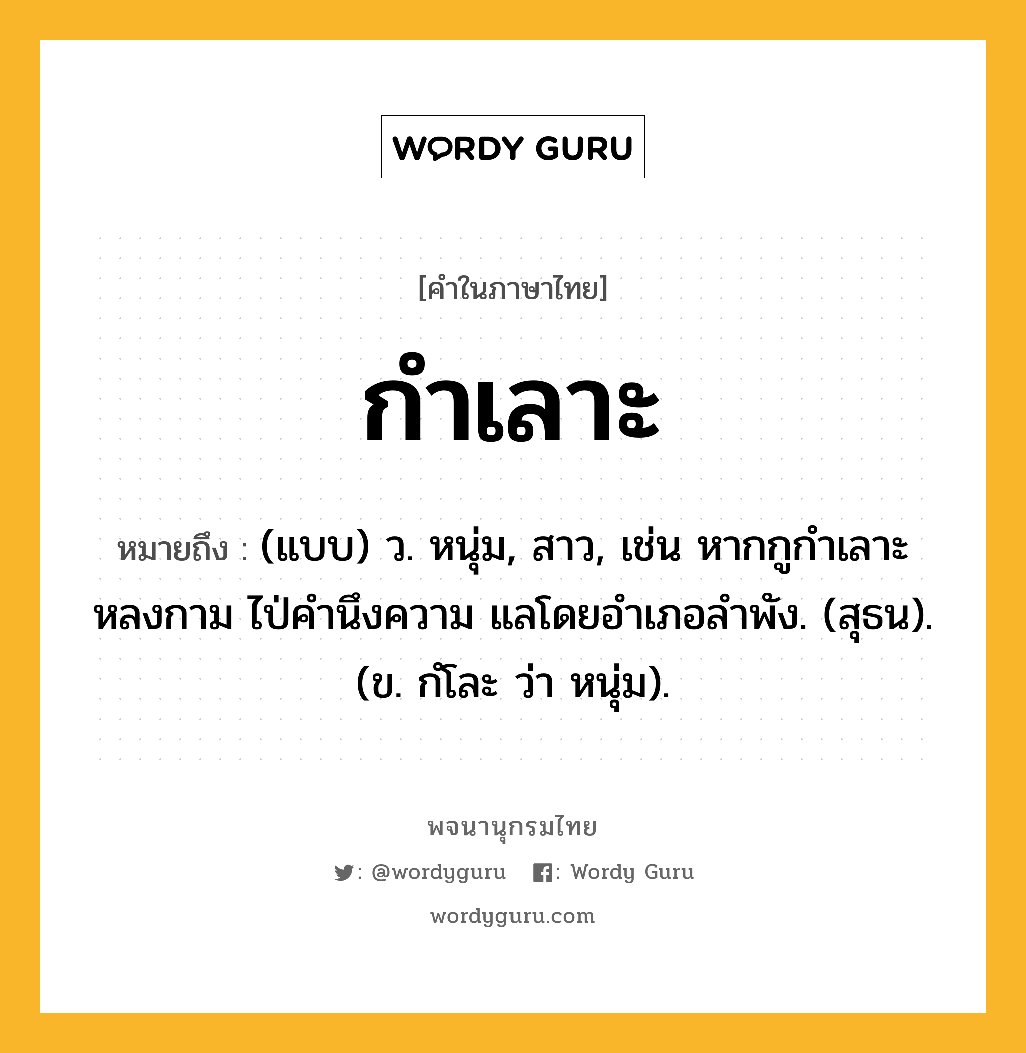 กำเลาะ ความหมาย หมายถึงอะไร?, คำในภาษาไทย กำเลาะ หมายถึง (แบบ) ว. หนุ่ม, สาว, เช่น หากกูกำเลาะหลงกาม ไป่คำนึงความ แลโดยอำเภอลำพัง. (สุธน). (ข. กํโละ ว่า หนุ่ม).