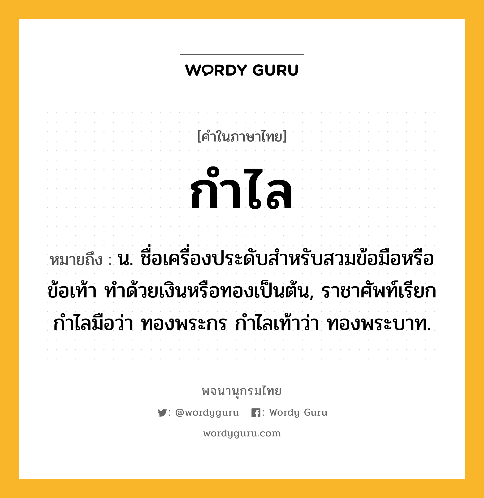 กำไล หมายถึงอะไร?, คำในภาษาไทย กำไล หมายถึง น. ชื่อเครื่องประดับสําหรับสวมข้อมือหรือข้อเท้า ทําด้วยเงินหรือทองเป็นต้น, ราชาศัพท์เรียกกําไลมือว่า ทองพระกร กําไลเท้าว่า ทองพระบาท.