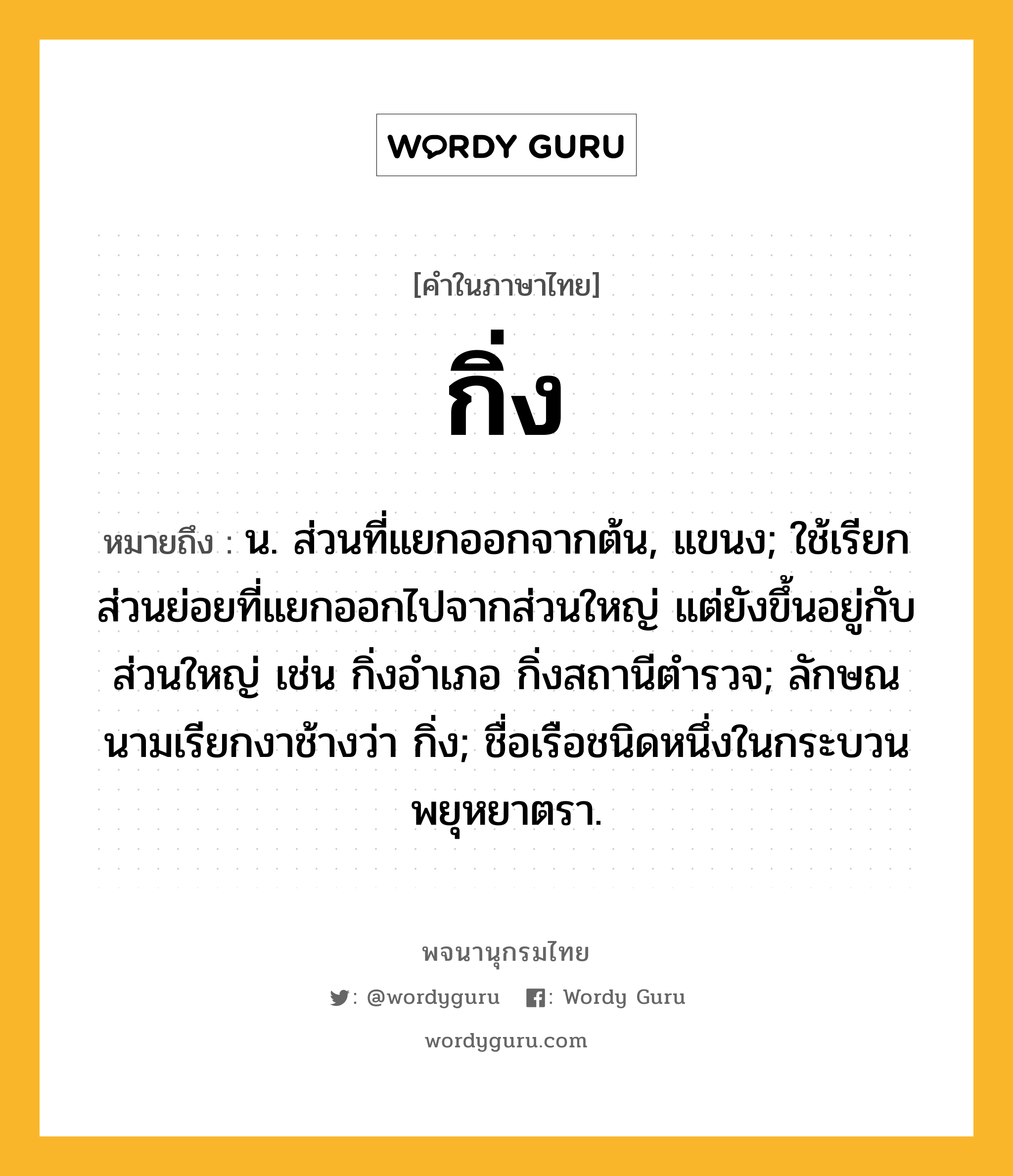 กิ่ง ความหมาย หมายถึงอะไร?, คำในภาษาไทย กิ่ง หมายถึง น. ส่วนที่แยกออกจากต้น, แขนง; ใช้เรียกส่วนย่อยที่แยกออกไปจากส่วนใหญ่ แต่ยังขึ้นอยู่กับส่วนใหญ่ เช่น กิ่งอําเภอ กิ่งสถานีตํารวจ; ลักษณนามเรียกงาช้างว่า กิ่ง; ชื่อเรือชนิดหนึ่งในกระบวนพยุหยาตรา.