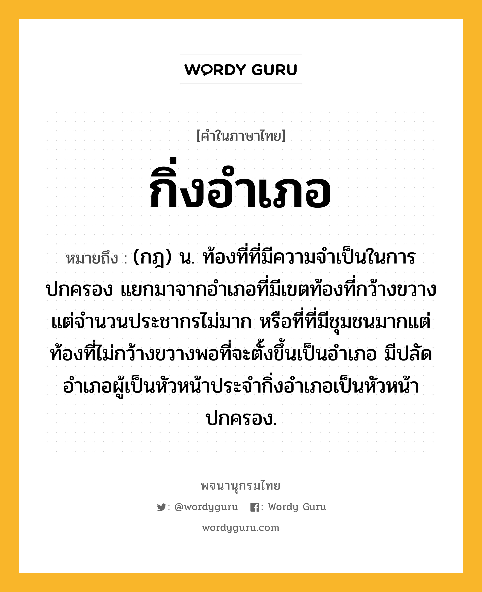 กิ่งอำเภอ หมายถึงอะไร?, คำในภาษาไทย กิ่งอำเภอ หมายถึง (กฎ) น. ท้องที่ที่มีความจำเป็นในการปกครอง แยกมาจากอำเภอที่มีเขตท้องที่กว้างขวางแต่จำนวนประชากรไม่มาก หรือที่ที่มีชุมชนมากแต่ท้องที่ไม่กว้างขวางพอที่จะตั้งขึ้นเป็นอำเภอ มีปลัดอำเภอผู้เป็นหัวหน้าประจำกิ่งอำเภอเป็นหัวหน้าปกครอง.