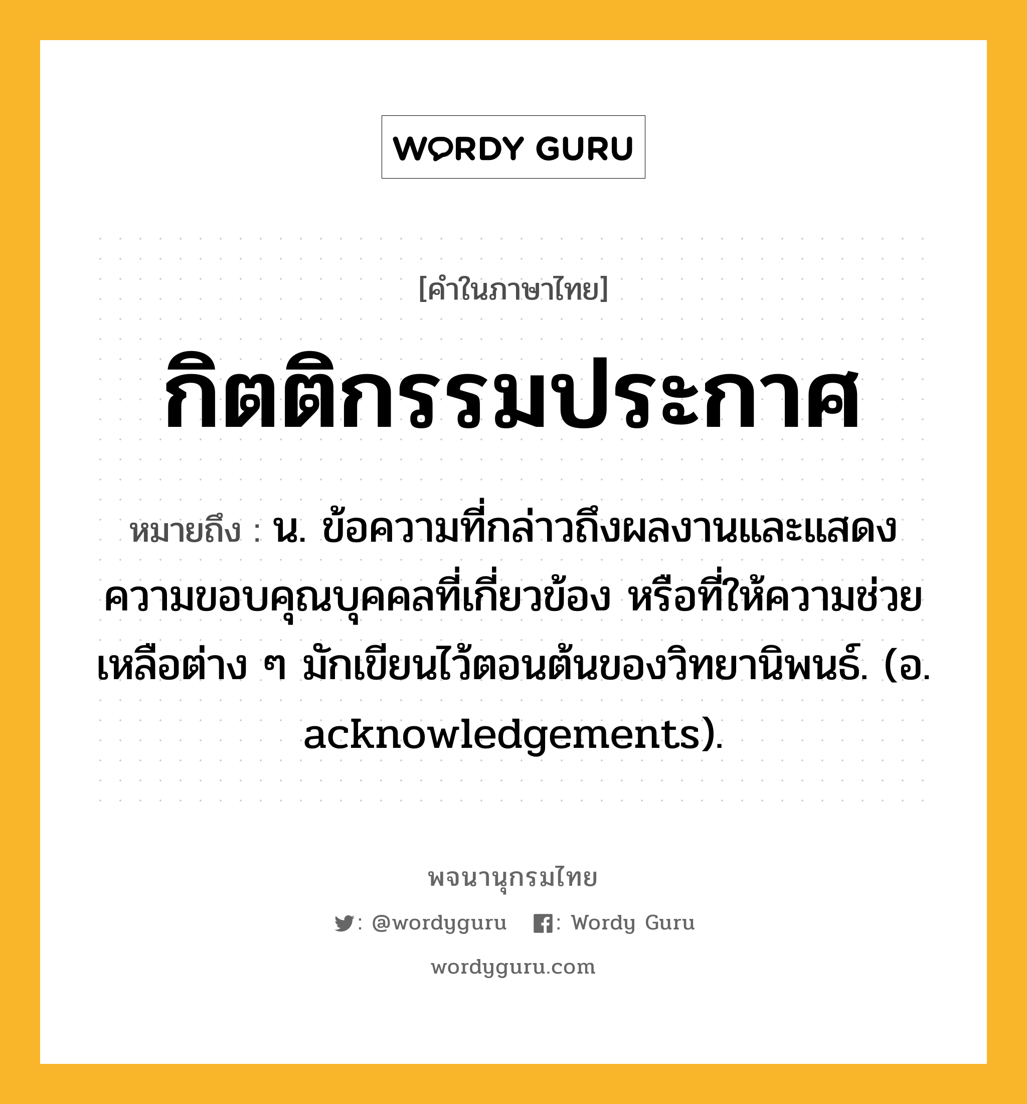 กิตติกรรมประกาศ หมายถึงอะไร?, คำในภาษาไทย กิตติกรรมประกาศ หมายถึง น. ข้อความที่กล่าวถึงผลงานและแสดงความขอบคุณบุคคลที่เกี่ยวข้อง หรือที่ให้ความช่วยเหลือต่าง ๆ มักเขียนไว้ตอนต้นของวิทยานิพนธ์. (อ. acknowledgements).