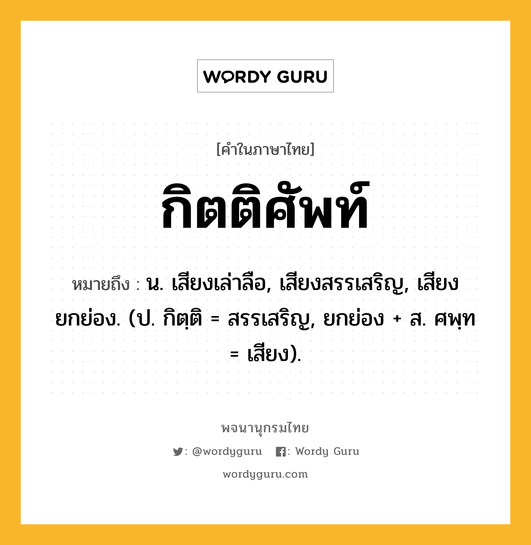 กิตติศัพท์ หมายถึงอะไร?, คำในภาษาไทย กิตติศัพท์ หมายถึง น. เสียงเล่าลือ, เสียงสรรเสริญ, เสียงยกย่อง. (ป. กิตฺติ = สรรเสริญ, ยกย่อง + ส. ศพฺท = เสียง).