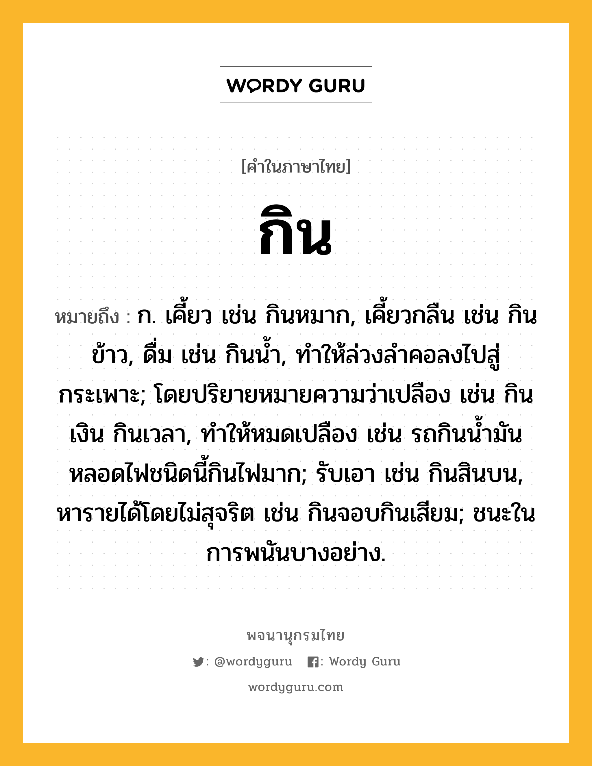 กิน หมายถึงอะไร?, คำในภาษาไทย กิน หมายถึง ก. เคี้ยว เช่น กินหมาก, เคี้ยวกลืน เช่น กินข้าว, ดื่ม เช่น กินนํ้า, ทําให้ล่วงลําคอลงไปสู่กระเพาะ; โดยปริยายหมายความว่าเปลือง เช่น กินเงิน กินเวลา, ทําให้หมดเปลือง เช่น รถกินนํ้ามัน หลอดไฟชนิดนี้กินไฟมาก; รับเอา เช่น กินสินบน, หารายได้โดยไม่สุจริต เช่น กินจอบกินเสียม; ชนะในการพนันบางอย่าง.