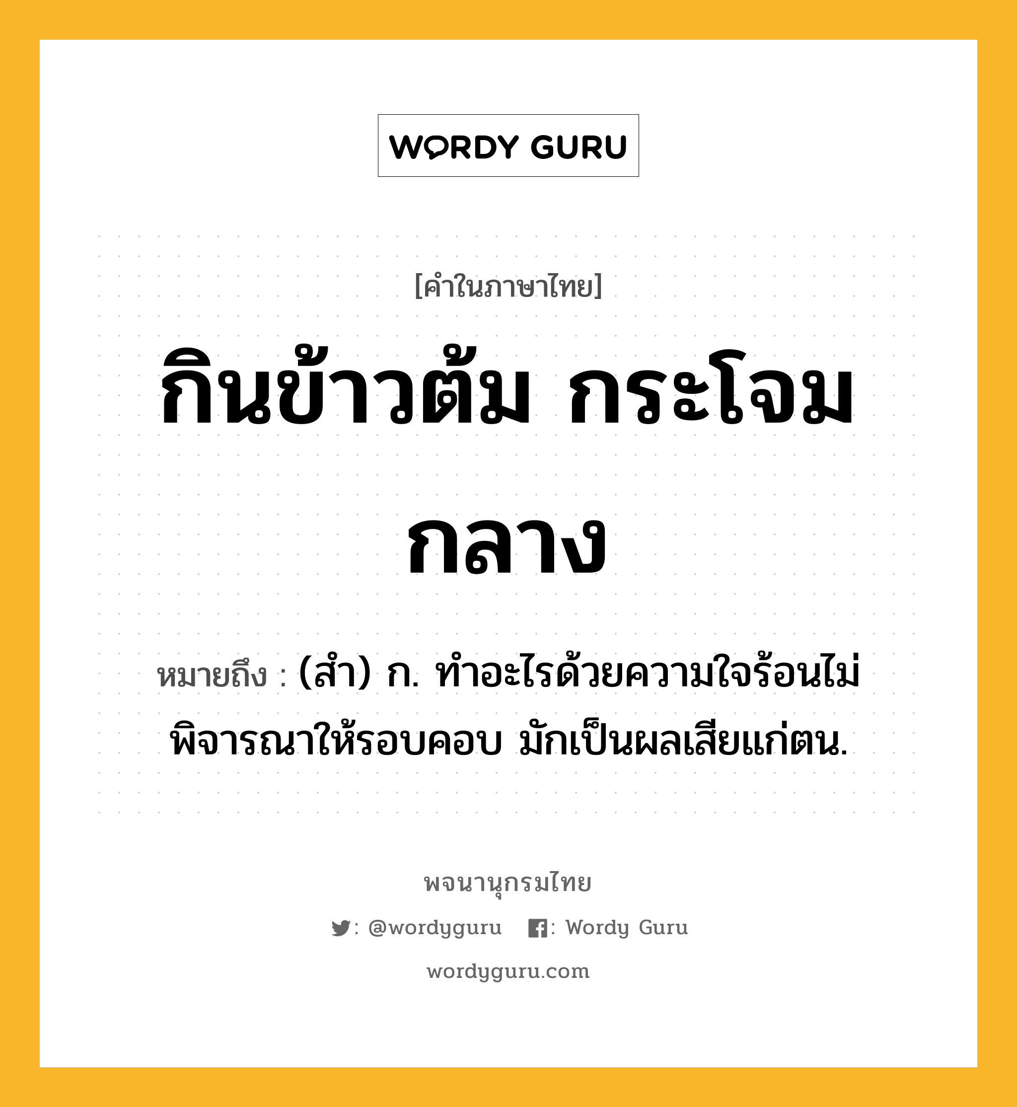 กินข้าวต้ม กระโจมกลาง ความหมาย หมายถึงอะไร?, คำในภาษาไทย กินข้าวต้ม กระโจมกลาง หมายถึง (สำ) ก. ทำอะไรด้วยความใจร้อนไม่พิจารณาให้รอบคอบ มักเป็นผลเสียแก่ตน.