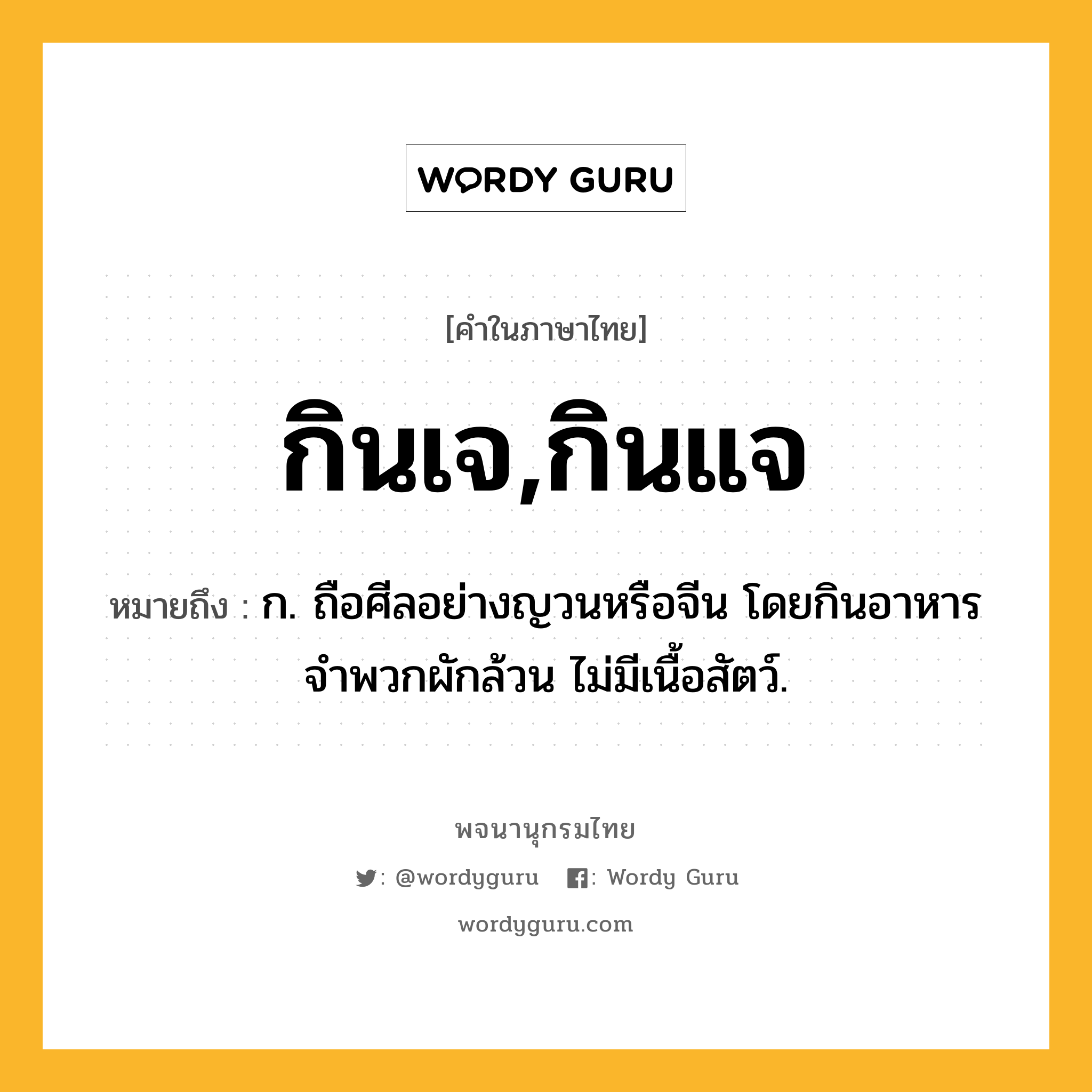 กินเจ,กินแจ ความหมาย หมายถึงอะไร?, คำในภาษาไทย กินเจ,กินแจ หมายถึง ก. ถือศีลอย่างญวนหรือจีน โดยกินอาหารจำพวกผักล้วน ไม่มีเนื้อสัตว์.