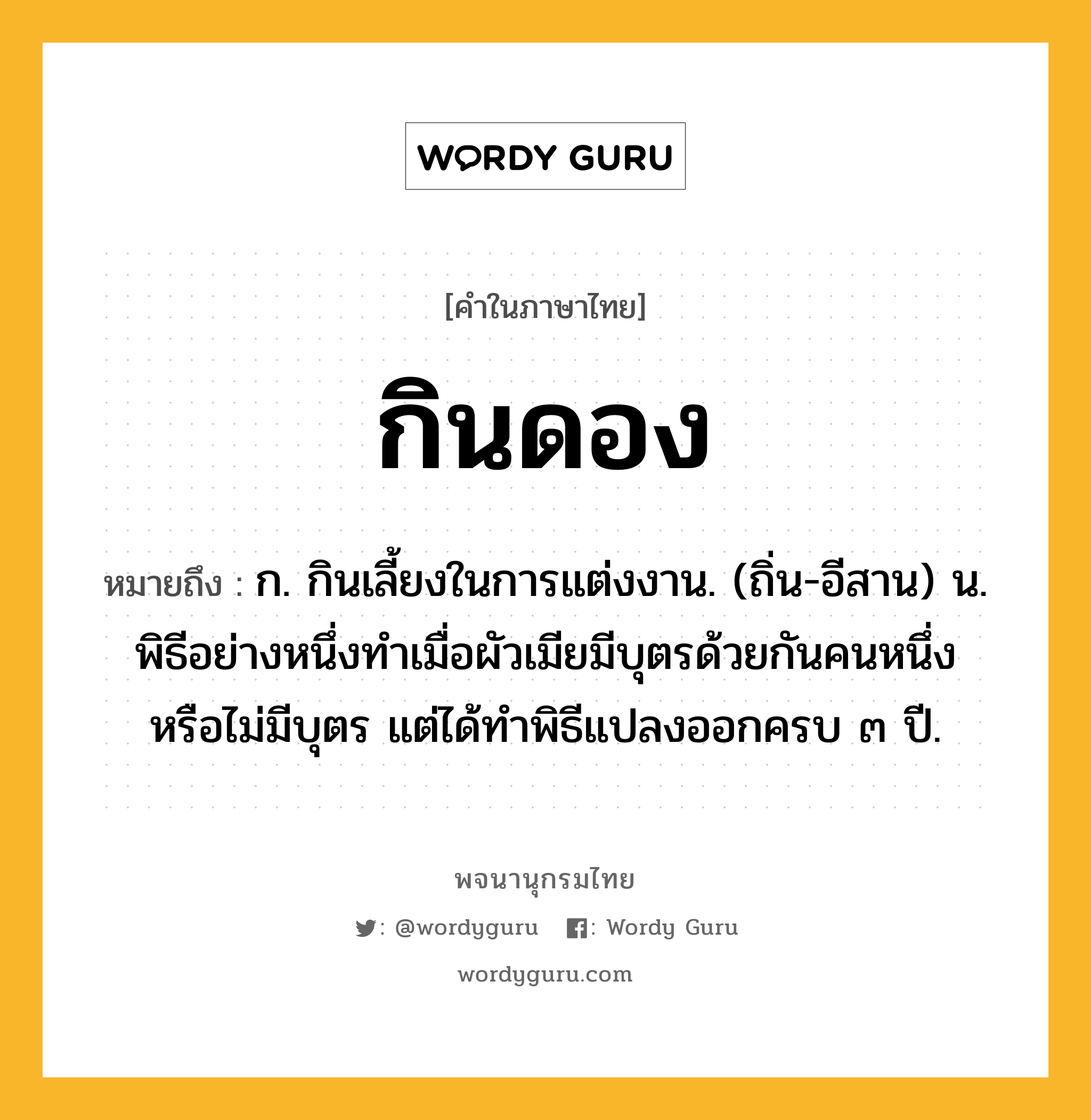 กินดอง ความหมาย หมายถึงอะไร?, คำในภาษาไทย กินดอง หมายถึง ก. กินเลี้ยงในการแต่งงาน. (ถิ่น-อีสาน) น. พิธีอย่างหนึ่งทําเมื่อผัวเมียมีบุตรด้วยกันคนหนึ่ง หรือไม่มีบุตร แต่ได้ทําพิธีแปลงออกครบ ๓ ปี.