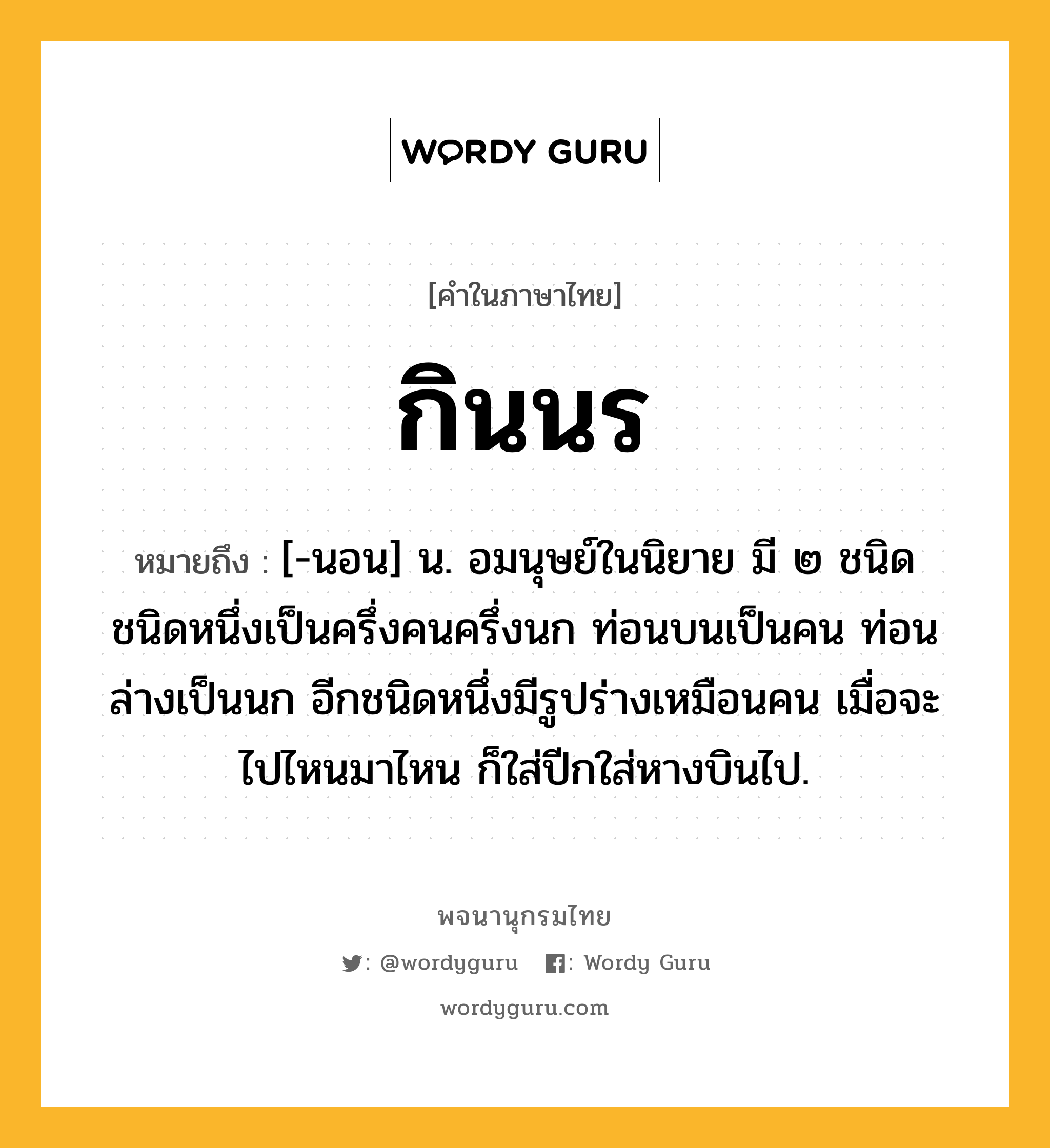 กินนร หมายถึงอะไร?, คำในภาษาไทย กินนร หมายถึง [-นอน] น. อมนุษย์ในนิยาย มี ๒ ชนิด ชนิดหนึ่งเป็นครึ่งคนครึ่งนก ท่อนบนเป็นคน ท่อนล่างเป็นนก อีกชนิดหนึ่งมีรูปร่างเหมือนคน เมื่อจะไปไหนมาไหน ก็ใส่ปีกใส่หางบินไป.