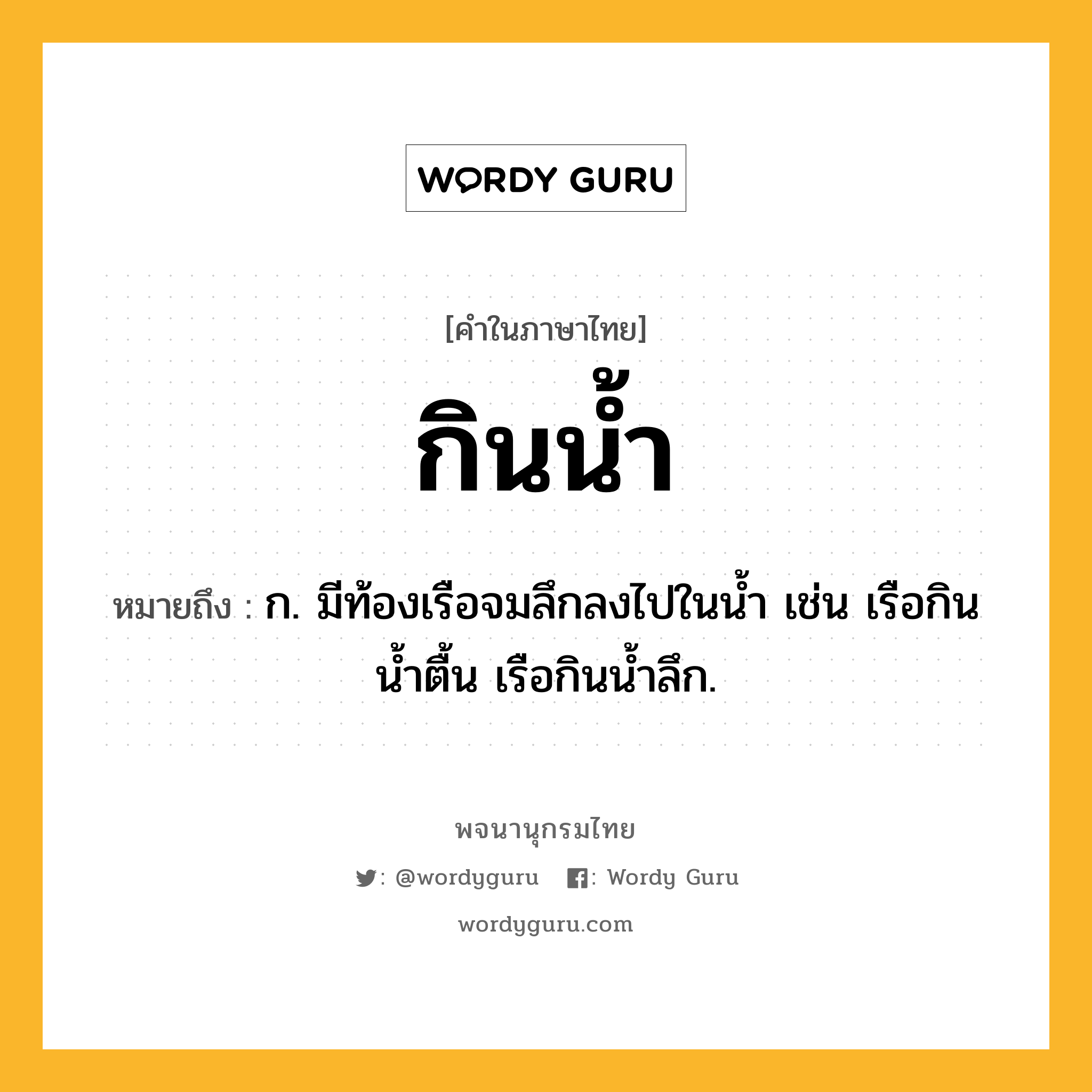 กินน้ำ หมายถึงอะไร?, คำในภาษาไทย กินน้ำ หมายถึง ก. มีท้องเรือจมลึกลงไปในนํ้า เช่น เรือกินนํ้าตื้น เรือกินน้ำลึก.