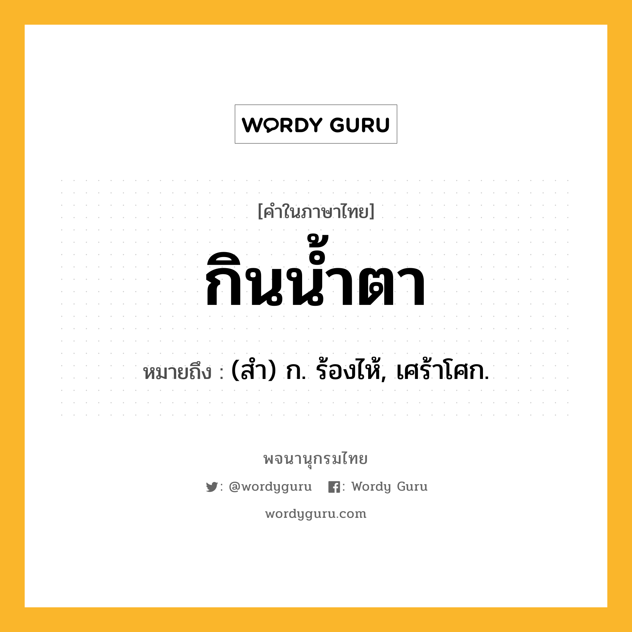 กินน้ำตา หมายถึงอะไร?, คำในภาษาไทย กินน้ำตา หมายถึง (สํา) ก. ร้องไห้, เศร้าโศก.