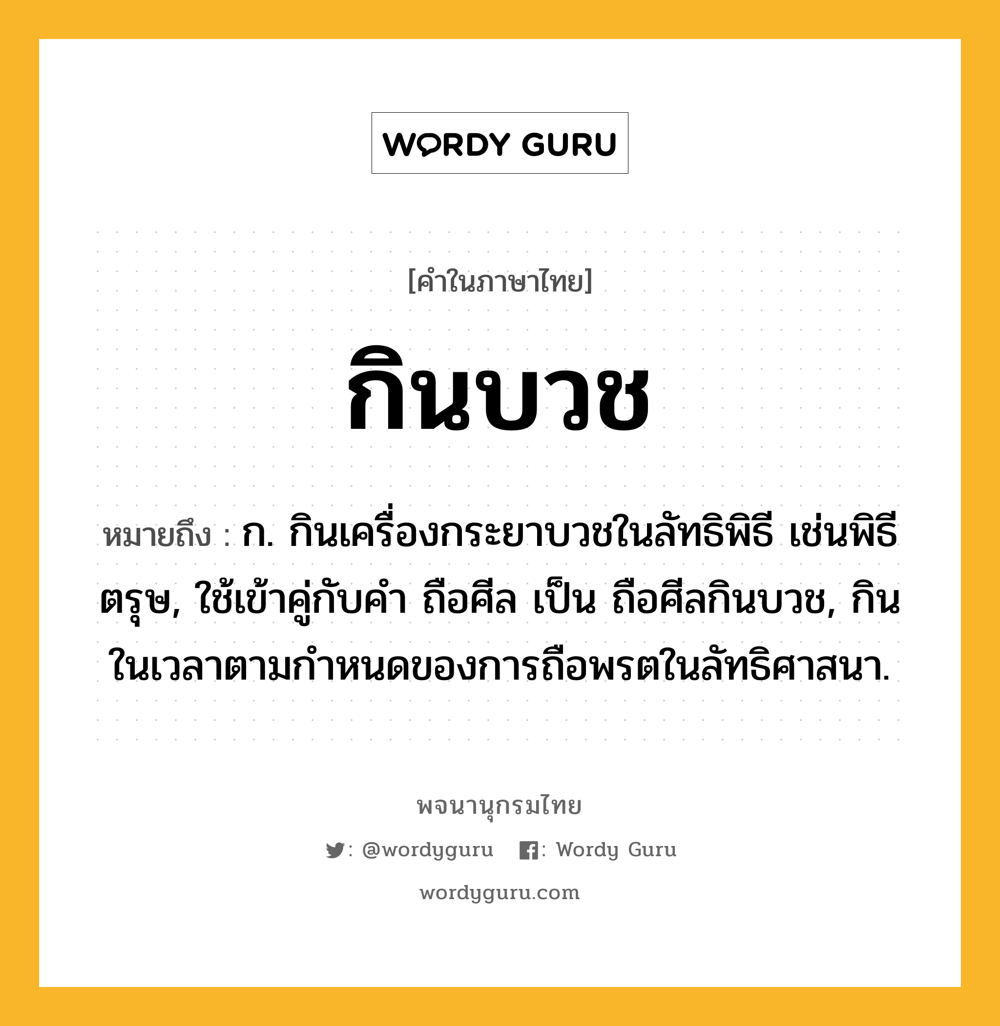 กินบวช ความหมาย หมายถึงอะไร?, คำในภาษาไทย กินบวช หมายถึง ก. กินเครื่องกระยาบวชในลัทธิพิธี เช่นพิธีตรุษ, ใช้เข้าคู่กับคํา ถือศีล เป็น ถือศีลกินบวช, กินในเวลาตามกําหนดของการถือพรตในลัทธิศาสนา.