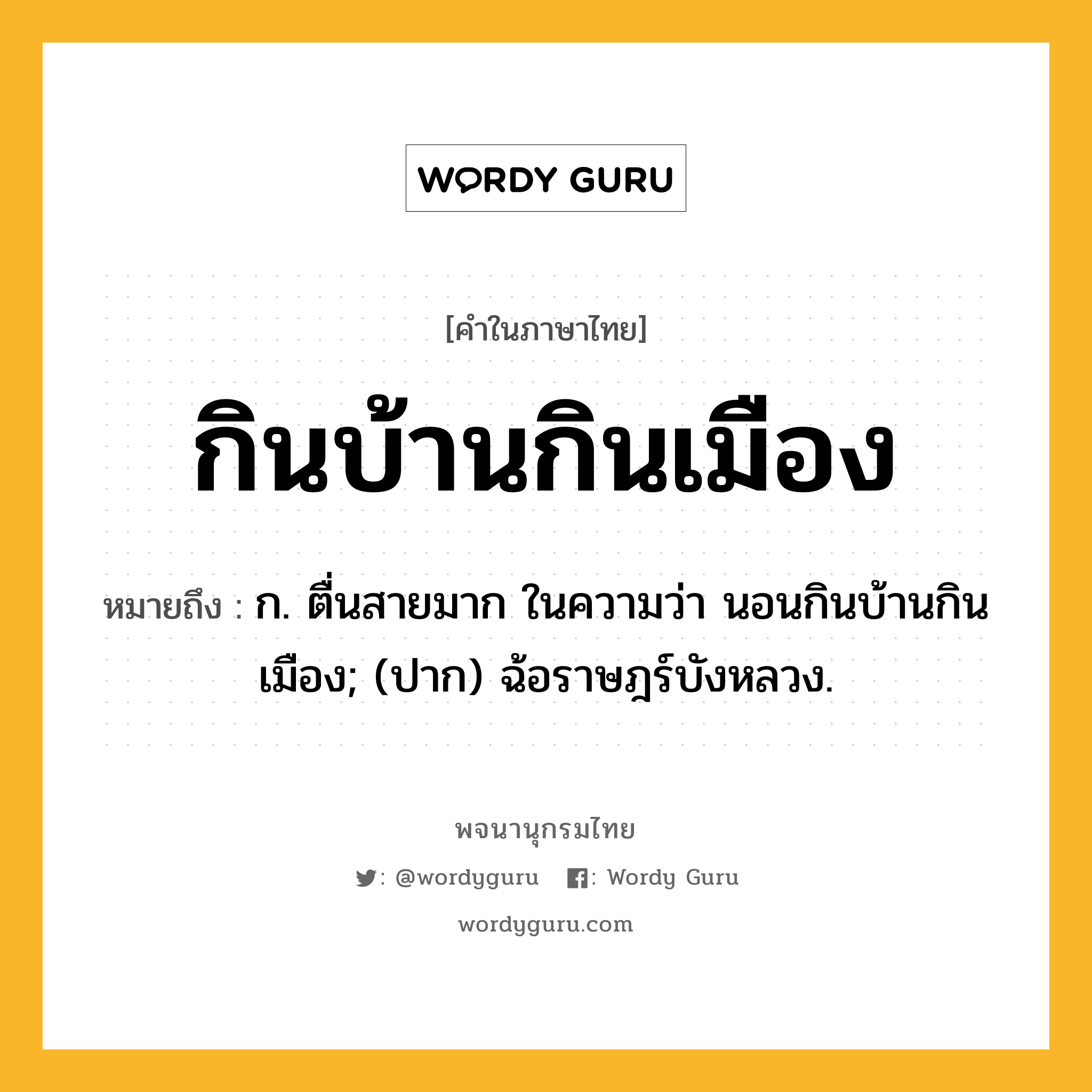 กินบ้านกินเมือง ความหมาย หมายถึงอะไร?, คำในภาษาไทย กินบ้านกินเมือง หมายถึง ก. ตื่นสายมาก ในความว่า นอนกินบ้านกินเมือง; (ปาก) ฉ้อราษฎร์บังหลวง.