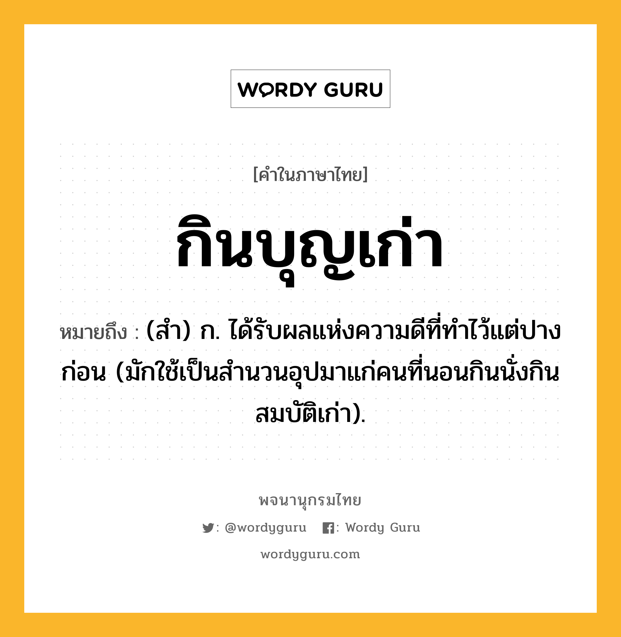 กินบุญเก่า ความหมาย หมายถึงอะไร?, คำในภาษาไทย กินบุญเก่า หมายถึง (สํา) ก. ได้รับผลแห่งความดีที่ทําไว้แต่ปางก่อน (มักใช้เป็นสํานวนอุปมาแก่คนที่นอนกินนั่งกินสมบัติเก่า).