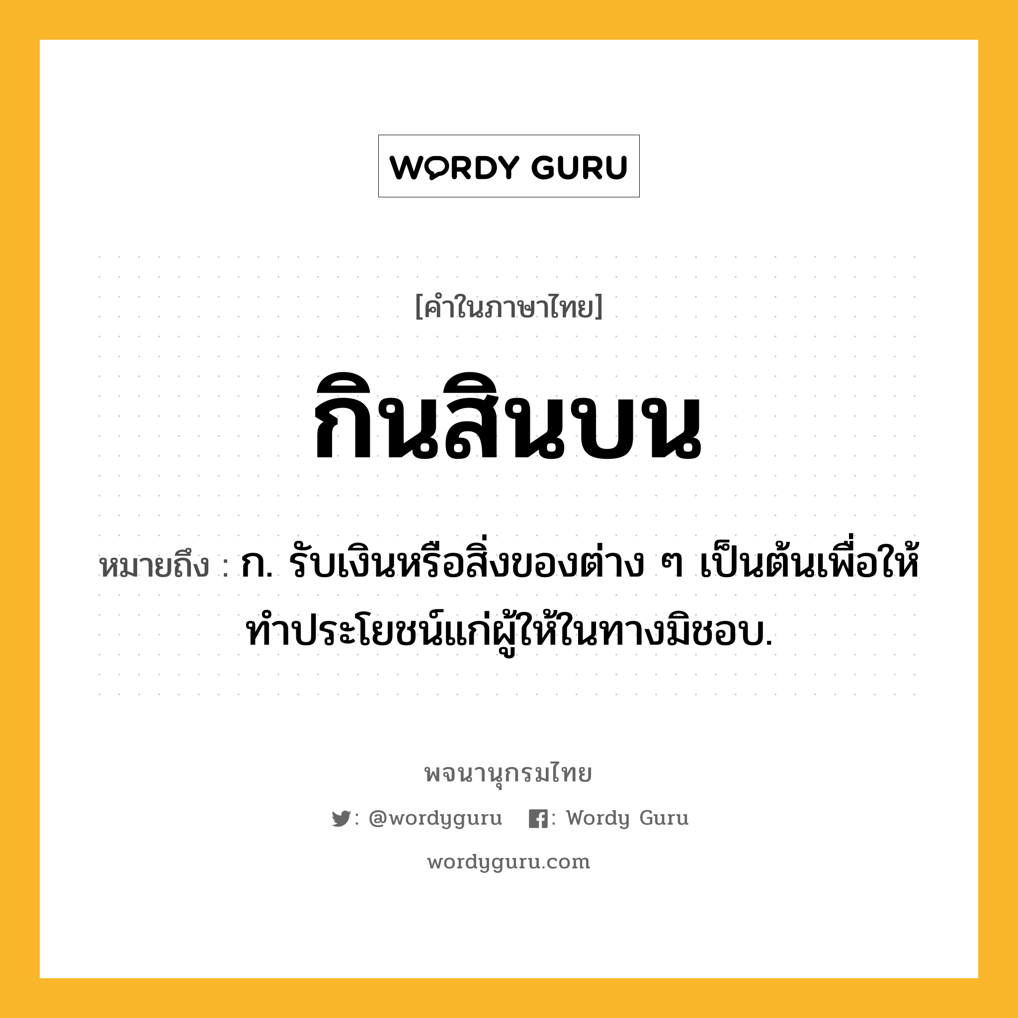 กินสินบน ความหมาย หมายถึงอะไร?, คำในภาษาไทย กินสินบน หมายถึง ก. รับเงินหรือสิ่งของต่าง ๆ เป็นต้นเพื่อให้ทำประโยชน์แก่ผู้ให้ในทางมิชอบ.